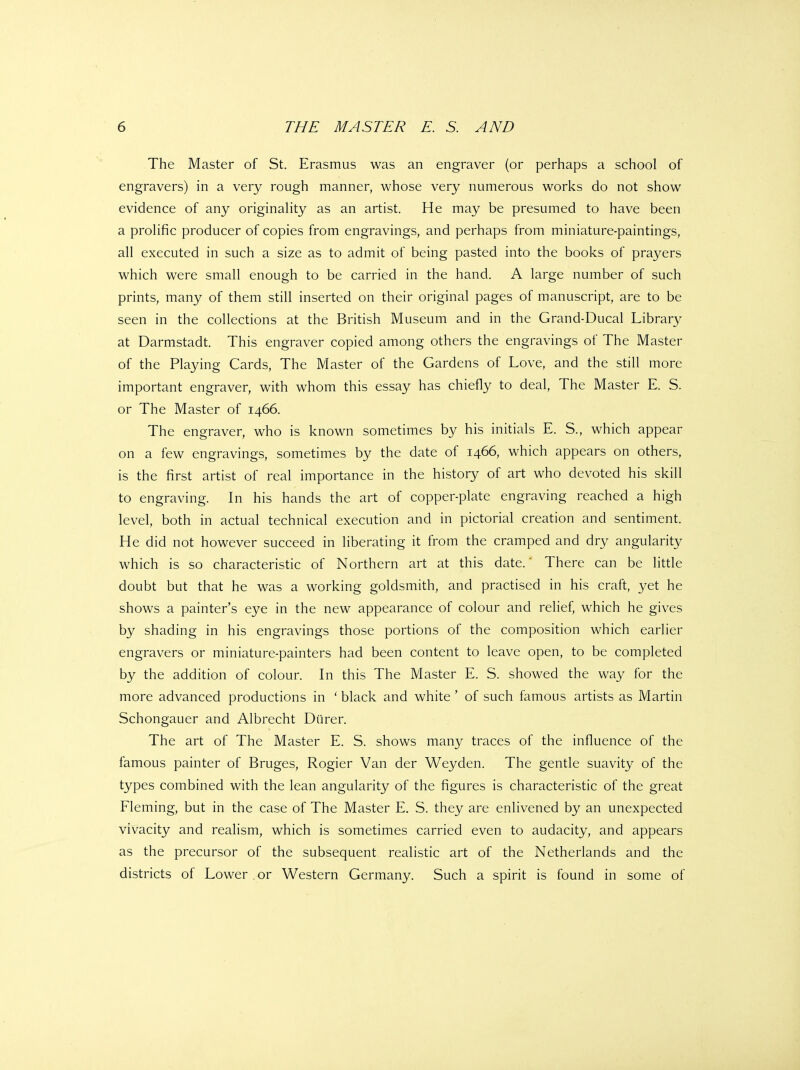 The Master of St. Erasmus was an engraver (or perhaps a school of engravers) in a very rough manner, whose very numerous works do not show evidence of any originahty as an artist. He may be presumed to have been a proHfic producer of copies from engravings, and perhaps from miniature-paintings, all executed in such a size as to admit of being pasted into the books of prayers which were small enough to be carried in the hand. A large number of such prints, many of them still inserted on their original pages of manuscript, are to be seen in the collections at the British Museum and in the Grand-Ducal Library at Darmstadt. This engraver copied among others the engravings of The Master of the Playing Cards, The Master of the Gardens of Love, and the still more important engraver, with whom this essay has chiefly to deal. The Master E. S. or The Master of 1466. The engraver, who is known sometimes by his initials E. S., which appear on a few engravings, sometimes by the date of 1466, which appears on others, is the first artist of real importance in the history of art who devoted his skill to engraving. In his hands the art of copper-plate engraving reached a high level, both in actual technical execution and in pictorial creation and sentiment. He did not however succeed in liberating it from the cramped and dry angularity which is so characteristic of Northern art at this date.' There can be little doubt but that he was a working goldsmith, and practised in his craft, yet he shows a painter's eye in the new appearance of colour and relief, which he gives by shading in his engravings those portions of the composition which earlier engravers or miniature-painters had been content to leave open, to be completed by the addition of colour. In this The Master E. S. showed the way for the more advanced productions in ' black and white ' of such famous artists as Martin Schongauer and Albrecht Diirer. The art of The Master E. S. shows many traces of the influence of the famous painter of Bruges, Rogier Van der Weyden. The gentle suavity of the types combined with the lean angularity of the figures is characteristic of the great Fleming, but in the case of The Master E. S. they are enlivened by an unexpected vivacity and realism, which is sometimes carried even to audacity, and appears as the precursor of the subsequent realistic art of the Netherlands and the districts of Lower or Western Germany. Such a spirit is found in some of