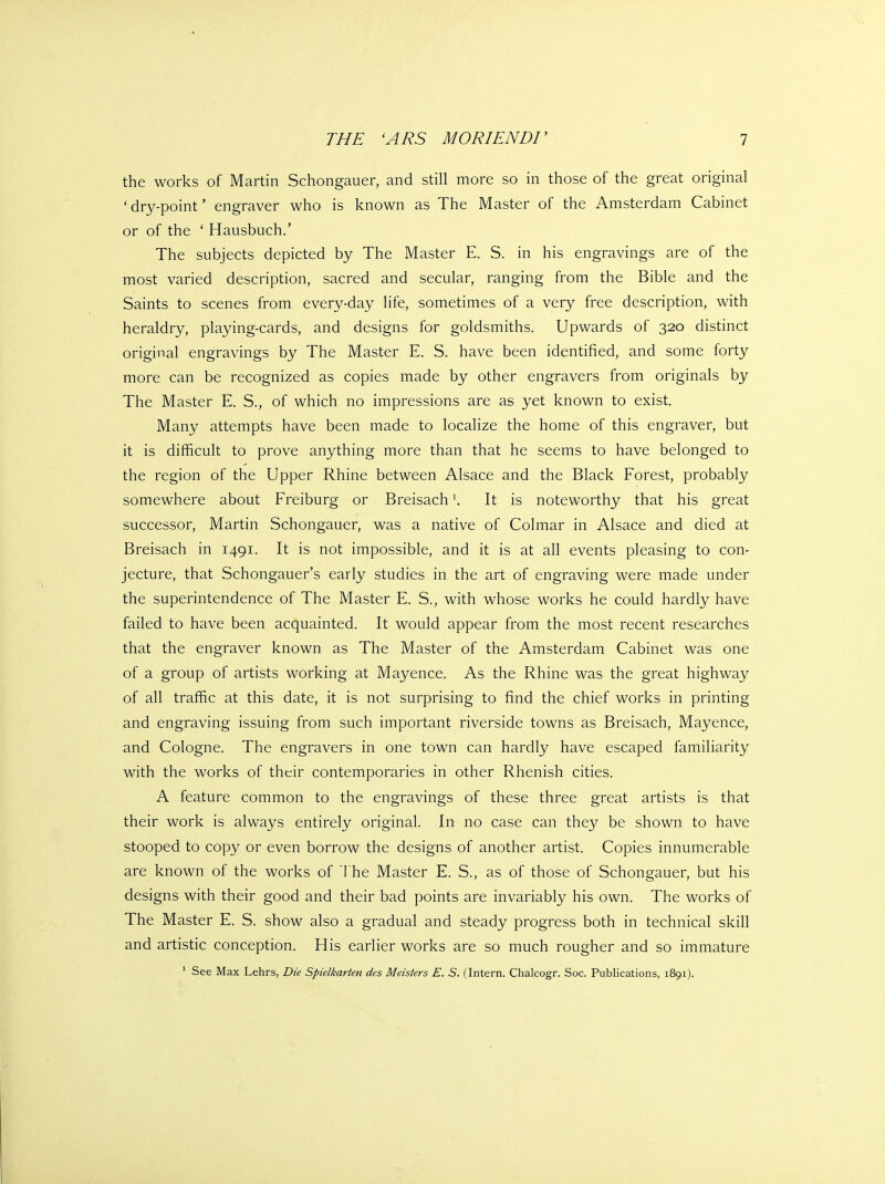 the works of Martin Schongauer, and still more so in those of the great original 'dry-point' engraver who is known as The Master of the Amsterdam Cabinet or of the ' Hausbuch.' The subjects depicted by The Master E. S. in his engravings are of the most varied description, sacred and secular, ranging from the Bible and the Saints to scenes from every-day life, sometimes of a very free description, with heraldry, playing-cards, and designs for goldsmiths. Upwards of 320 distinct original engravings by The Master E. S. have been identified, and some forty more can be recognized as copies made by other engravers from originals by The Master E. S., of which no impressions are as yet known to exist. Many attempts have been made to localize the home of this engraver, but it is difficult to prove anything more than that he seems to have belonged to the region of the Upper Rhine between Alsace and the Black Forest, probably somewhere about Freiburg or BreisachIt is noteworthy that his great successor, Martin Schongauer, was a native of Colmar in Alsace and died at Breisach in 1491. It is not impossible, and it is at all events pleasing to con- jecture, that Schongauer's early studies in the art of engraving were made under the superintendence of The Master E. S., with whose works he could hardly have failed to have been acquainted. It would appear from the most recent researches that the engraver known as The Master of the Amsterdam Cabinet was one of a group of artists working at Mayence. As the Rhine was the great highway of all traffic at this date, it is not surprising to find the chief works in printing and engraving issuing from such important riverside towns as Breisach, Mayence, and Cologne. The engravers in one town can hardly have escaped familiarity with the works of their contemporaries in other Rhenish cities. A feature common to the engravings of these three great artists is that their work is always entirely original. In no case can they be shown to have stooped to copy or even borrow the designs of another artist. Copies innumerable are known of the works of The Master E. S., as of those of Schongauer, but his designs with their good and their bad points are invariably his own. The works of The Master E. S. show also a gradual and steady progress both in technical skill and artistic conception. His earlier works are so much rougher and so immature ' See Max Lehrs, Die Spielkarten des Meisiers E. S. (Intern. Chalcogr. Soc. Publications, 1891).