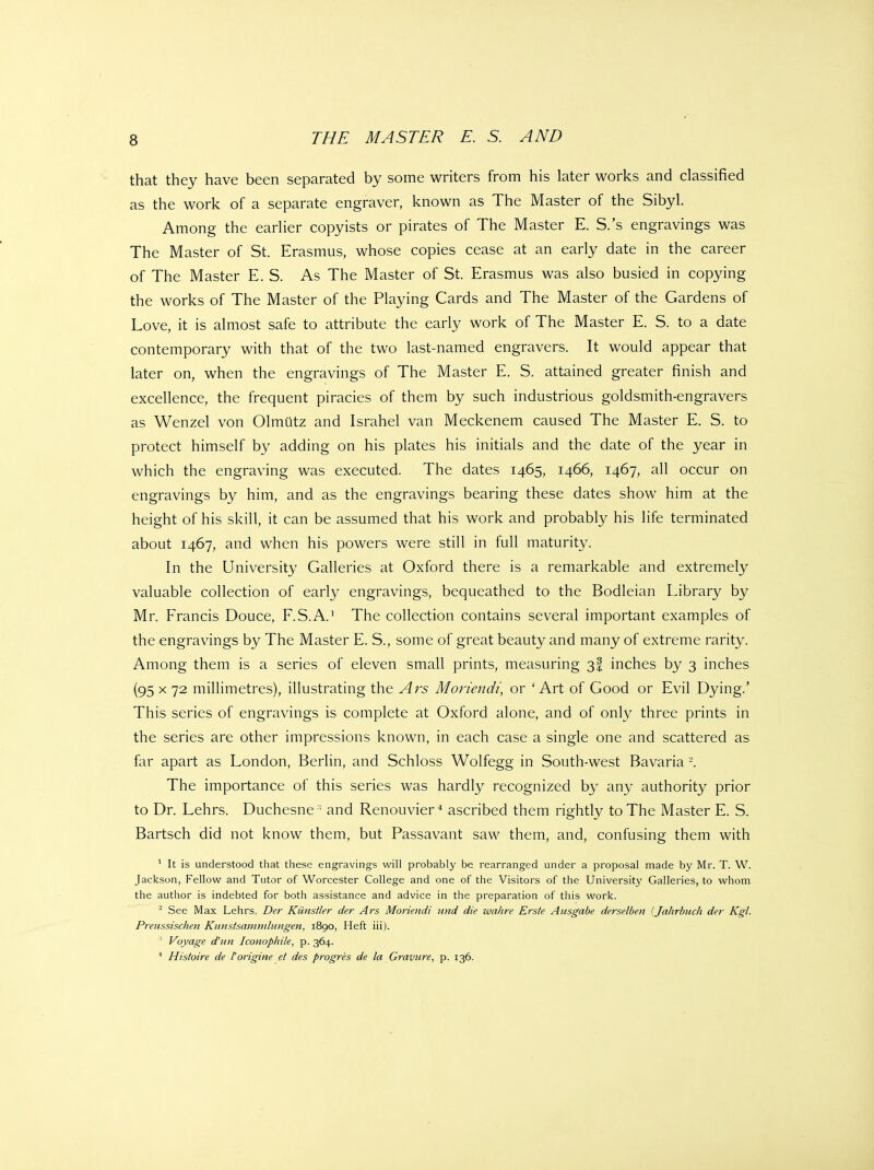 that they have been separated by some writers from his later works and classified as the work of a separate engraver, known as The Master of the Sibyl. Among the earlier copyists or pirates of The Master E. S.'s engravings was The Master of St. Erasmus, whose copies cease at an early date in the career of The Master E. S. As The Master of St. Erasmus was also busied in copying the works of The Master of the Playing Cards and The Master of the Gardens of Love, it is almost safe to attribute the early work of The Master E. S. to a date contemporary with that of the two last-named engravers. It would appear that later on, when the engravings of The Master E. S. attained greater finish and excellence, the frequent piracies of them by such industrious goldsmith-engravers as Wenzel von Olmiitz and Israhel van Meckenem caused The Master E. S. to protect himself by adding on his plates his initials and the date of the year in which the engraving was executed. The dates 1465, 1466, 1467, all occur on engravings by him, and as the engravings bearing these dates show him at the height of his skill, it can be assumed that his work and probably his life terminated about 1467, and when his powers were still in full maturity. In the University Galleries at Oxford there is a remarkable and extremely valuable collection of early engravings, bequeathed to the Bodleian Library by Mr. Francis Douce, F.S.A.^ The collection contains several important examples of the engravings by The Master E. S., some of great beauty and many of extreme rarity. Among them is a series of eleven small prints, measuring 3! inches by 3 inches (95 X 72 millimetres), illustrating the Ars Monendi, or 'Art of Good or Evil Dying.' This series of engravings is complete at Oxford alone, and of only three prints in the series are other impressions known, in each case a single one and scattered as far apart as London, Berlin, and Schloss Wolfegg in South-west Bavaria -. The importance of this series was hardly recognized by any authority prior to Dr. Lehrs. Duchesne ' and Renouvier* ascribed them rightly to The Master E. S. Bartsch did not know them, but Passavant saw them, and, confusing them with ' It is understood that these engravings will probably be rearranged under a proposal made by Mr. T. W. Jackson, Fellow and Tutor of Worcester College and one of the Visitors of the University Galleries, to whom the author is indebted for both assistance and advice in the preparation of this work. See Max Lehrs, Der Kiinstler der Ars Moriendi und die wahre Erste Ausgabe derselben {Jahrbuch der Kgl. Preussischen Kunstsaniniliingen, 1890, Heft iii). ' Voyage d'nn Iconophile, p. 364. * Histoire de forigine et des progres de la Gravure, p. 136.