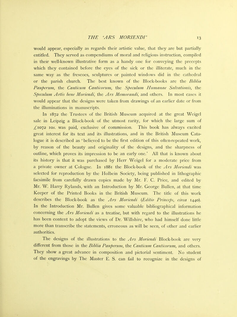 would appear, especially as regards their artistic value, that they are but partially entitled. They served as compendiums of moral and religious instruction, compiled in their well-known illustrative form as a handy one for conveying the precepts which they contained before the eyes of the sick or the iUiterate, much in the same way as the frescoes, sculptures or painted windows did in the cathedral or the parish church. The best known of the Block-books are the Biblia Pauperum, the Canticiim Canticomm, the Speculum Humanae Salvationis, the Speculum Artis bene Moriendi, the Ars Memoravidi, and others. In most cases it would appear that the designs were taken from drawings of an earlier date or from the illuminations in manuscripts. In 1872 the Trustees of the British Museum acquired at the great Weigel sale in Leipzig a Block-book of the utmost rarity, for which the large sum of ^1072 I05. was paid, exclusive of commission. This book has always excited great interest for its text and its illustrations, and in the British Museum Cata- logue it is described as ' believed to be the first edition of this often-repeated work, by reason of the beauty and originality of the designs, and the sharpness of outline, which proves its impression to be an early one.' All that is known about its history is that it was purchased by Herr Weigel for a moderate price from a private owner at Cologne. In 1881 the Block-book of the Ars Moriendi was selected for reproduction by the Holbein Society, being published in lithographic facsimile from carefully drawn copies made by Mr. F. C. Price, and edited by Mr. W. Harry Rylands, with an Introduction by Mr. George Bullen, at that time Keeper of the Printed Books in the British Museum. The title of this work describes the Block-book as the Ars Moriendi {Editio Princeps, circa 1440). In the Introduction Mr. Bullen gives some valuable bibliographical information concerning the Ars Moriendi as a treatise, but with regard to the illustrations he has been content to adopt the views of Dr. Willshire, who had himself done little more than transcribe the statements, erroneous as will be seen, of other and earlier authorities. The designs of the illustrations to the Ars Moriendi Block-book are very different from those in the Biblia Pauperum, the Canticum Canticorum, and others. They show a great advance in composition and pictorial sentiment. No student of the engravings by The Master E. S. can fail to recognize in the designs of