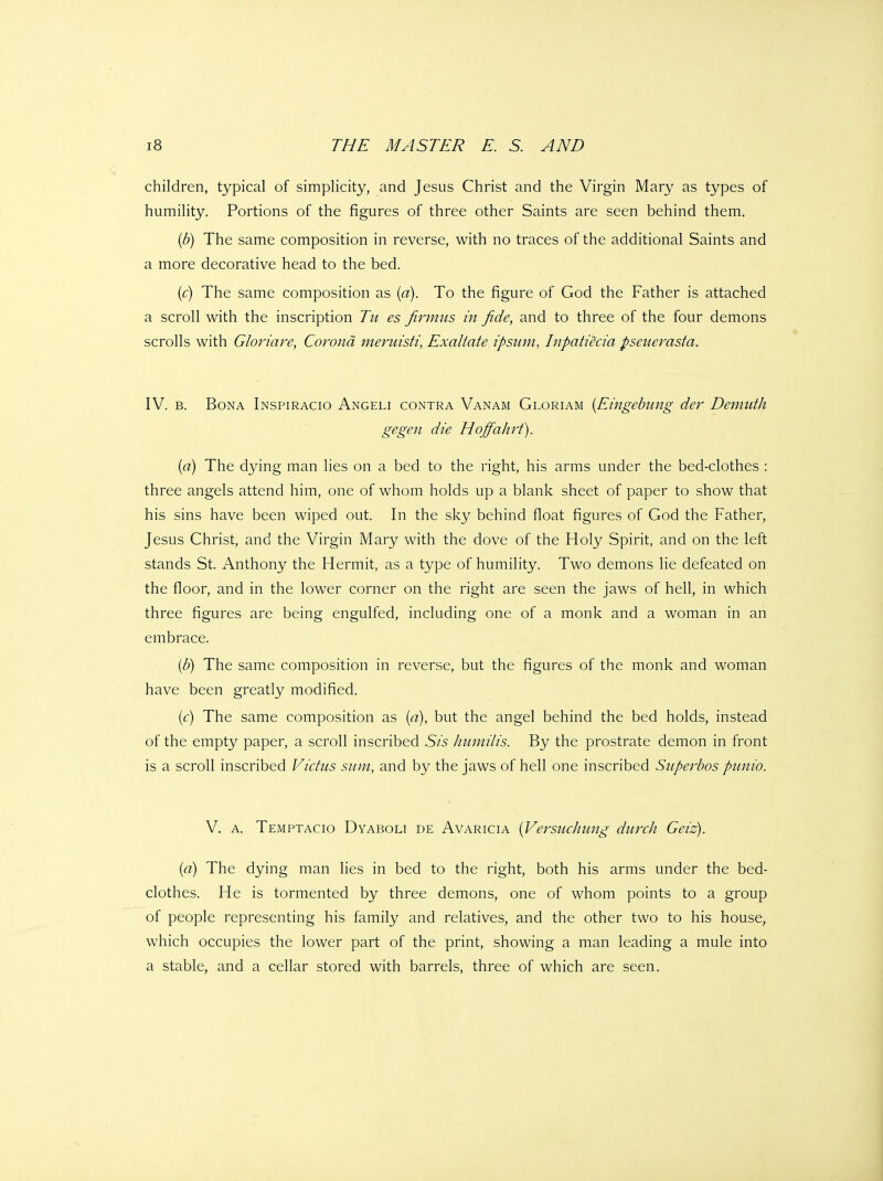 children, typical of simplicity, and Jesus Christ and the Virgin Mary as types of humility. Portions of the figures of three other Saints are seen behind them. {b) The same composition in reverse, with no traces of the additional Saints and a more decorative head to the bed. (<:) The same composition as (a). To the figure of God the Father is attached a scroll with the inscription Tu es firmus in fide, and to three of the four demons scrolls with Gloriare, Corona meruisti, Exaliate ipsuni, Inpatiecia pseuerasta. IV. B. Bona Inspiracio Angeli contra Vanam Gloriam {Eingebung der Demuth gegen die Hoffahrt). {a) The dying man lies on a bed to the right, his arms under the bed-clothes : three angels attend him, one of whom holds up a blank sheet of paper to show that his sins have been wiped out. In the sky behind float figures of God the Father, Jesus Christ, and the Virgin Mary with the dove of the Holy Spirit, and on the left stands St. Anthony the Hermit, as a type of humility. Two demons lie defeated on the floor, and in the lower corner on the right are seen the jaws of hell, in which three figures are being engulfed, including one of a monk and a woman in an embrace. {b) The same composition in reverse, but the figures of the monk and woman have been greatly modified. (<:) The same composition as (a), but the angel behind the bed holds, instead of the empty paper, a scroll inscribed Sis hnmilis. By the prostrate demon in front is a scroll inscribed Victus sum, and by the jaws of hell one inscribed Superbos punio. V. A. Temptacio Dyaboli de Avaricia [Versuchung durch Geiz). (a) The dying man lies in bed to the right, both his arms under the bed- clothes. He is tormented by three demons, one of whom points to a group of people representing his family and relatives, and the other two to his house, which occupies the lower part of the print, showing a man leading a mule into a stable, and a cellar stored with barrels, three of which are seen.