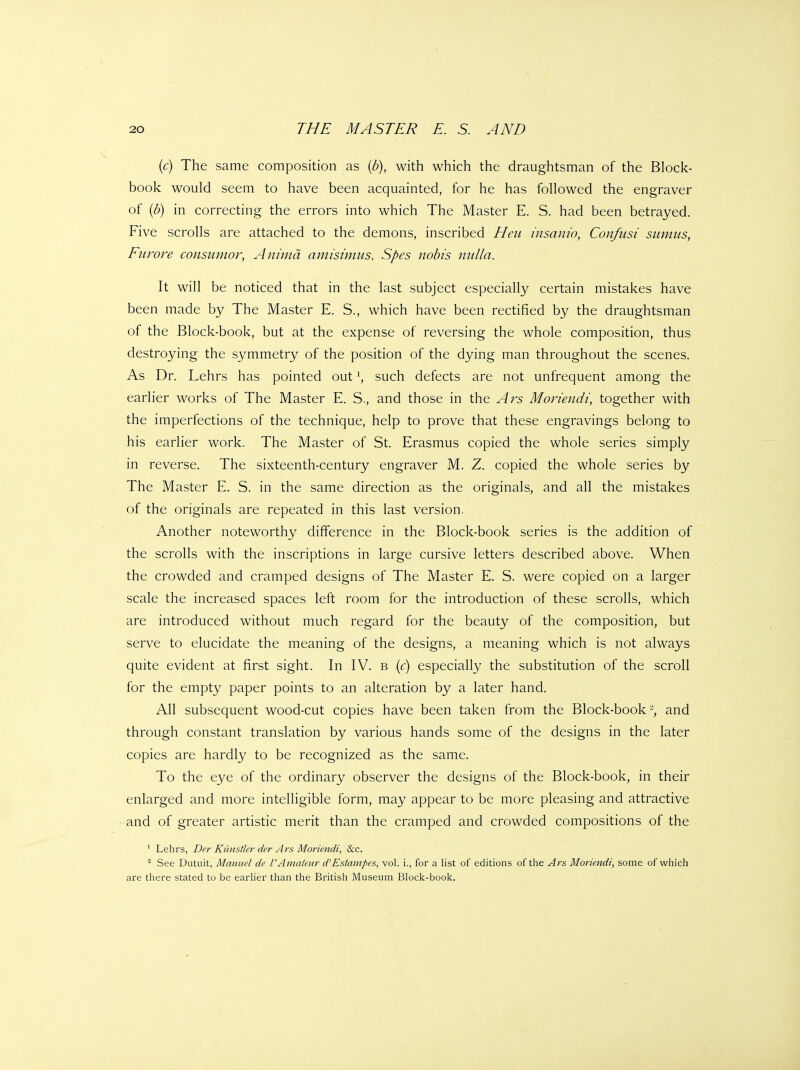 {c) The same composition as {b), with which the draughtsman of the Block- book would seem to have been acquainted, for he has followed the engraver of {b) in correcting the errors into which The Master E. S. had been betrayed. Five scrolls are attached to the demons, inscribed Hen insanio, Confusi sumus, Furore consumor, Ani'md amisimus, Spes nobis nulla. It will be noticed that in the last subject especially certain mistakes have been made by The Master E. S., which have been rectified by the draughtsman of the Block-book, but at the expense of reversing the whole composition, thus destroying the symmetry of the position of the dying man throughout the scenes. As Dr. Lehrs has pointed out \ such defects are not unfrequent among the earlier works of The Master E. S., and those in the Ars Moriendi, together with the imperfections of the technique, help to prove that these engravings belong to his earlier work. The Master of St. Erasmus copied the whole series simply in reverse. The sixteenth-century engraver M. Z. copied the whole series by The Master E. S. in the same direction as the originals, and all the mistakes of the originals are repeated in this last version. Another noteworthy difference in the Block-book series is the addition of the scrolls with the inscriptions in large cursive letters described above. When the crowded and cramped designs of The Master E. S. were copied on a larger scale the increased spaces left room for the introduction of these scrolls, which are introduced without much regard for the beauty of the composition, but serve to elucidate the meaning of the designs, a meaning which is not always quite evident at first sight. In IV. b (c) especially the substitution of the scroll for the empty paper points to an alteration by a later hand. All subsequent wood-cut copies have been taken from the Block-book and through constant translation by various hands some of the designs in the later copies are hardly to be recognized as the same. To the eye of the ordinary observer the designs of the Block-book, in their enlarged and more intelligible form, may appear to be more pleasing and attractive and of greater artistic merit than the cramped and crowded compositions of the ' Lehrs, Der Kilnstler der Ars Moriendi, &c. ^ See Dutuit, Manuel de 1'Amateur d'Estampes, vol. i., for a list of editions of the Ars Moriendi, some of which are there stated to be earlier than the British Museum Block-book.