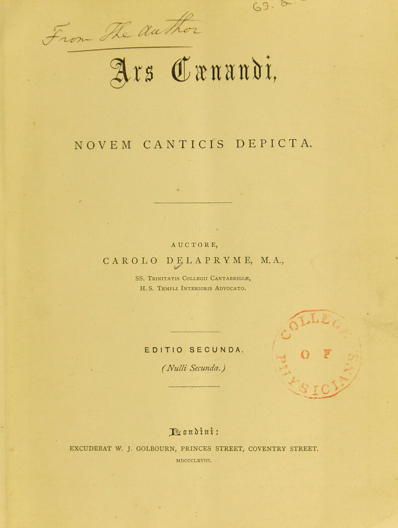 NOVEM CANTICIS DEPICTA. A U C T O R E, CAROLO D^LAPRYME, M.A., SS. Trinitatis Collegii Cantabrigi^, H. S. Templi Interioris Advocato. EDITIO SECUNDA. (Nulli Secunda.) o 1 O F EXCUDEBAT W. J. GOLBOURN, PRINCES STREET, COVENTRY STREET. MDCCCLXVIII.
