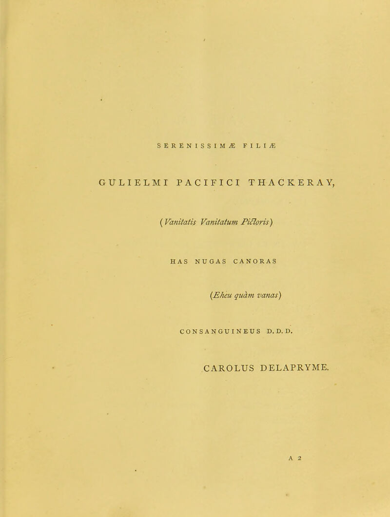 SERENISSIMiEFILIiE GULIELMI PACIFICI THACKERAY, ( Vanitatis Vanitatum Pidloris) HAS NUGAS CANORAS {Eheu quhm vanas) CONSANGUINEUS D. D. D, CAROLUS DELAPRYME. A 2