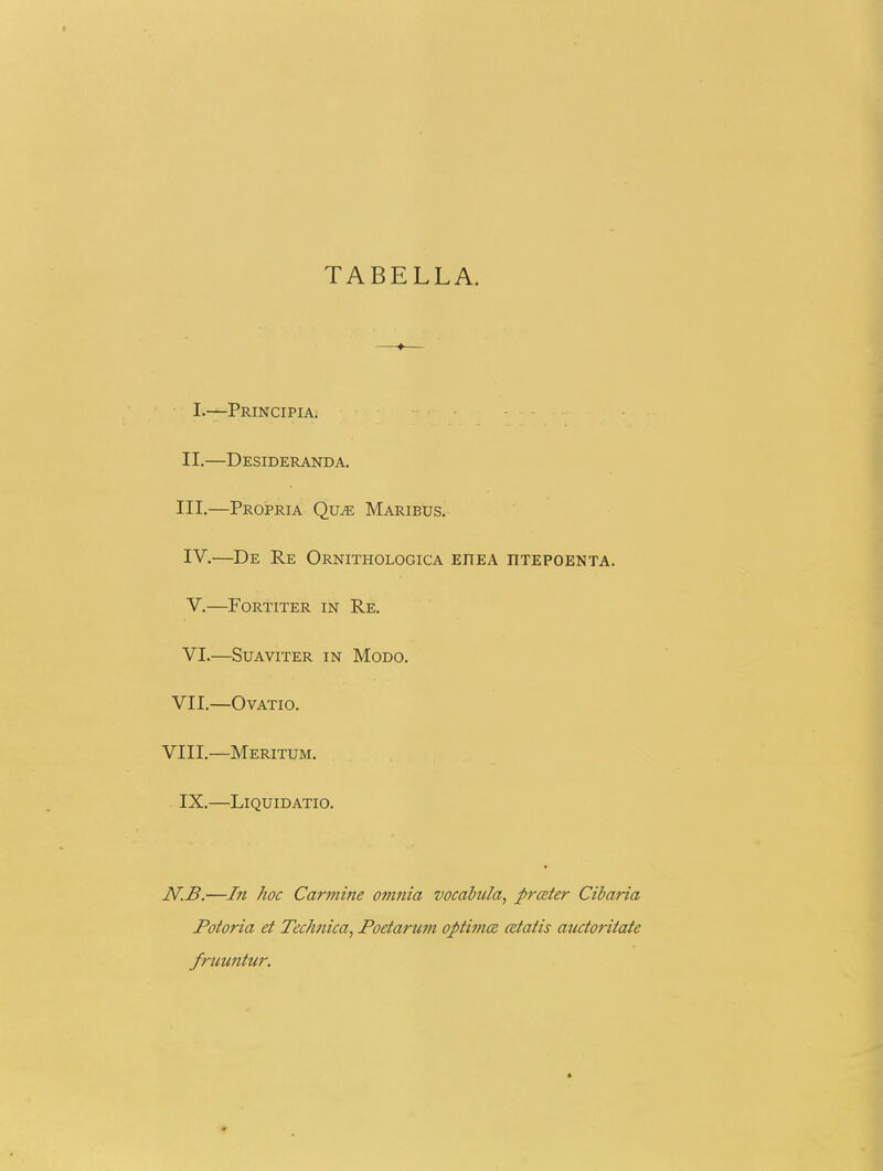 TABELLA. I.—Principia. II. —Desideranda. III. —Propria Qu^ Maribus. IV. —De Re OrNITHOLOGICA EHEA nTEPOENTA. V. FORTITER IN Re. VI. —SUAVITER IN MODO. VII. OVATIO. VIII.—Meritum. IX.—LlQUIDATIO. N.B.—l7i hoc Carfnine omnia vocabula, prater Cibaria Potoria et Technica, Poetarum optimce cetatis auctoritate fruuntur.