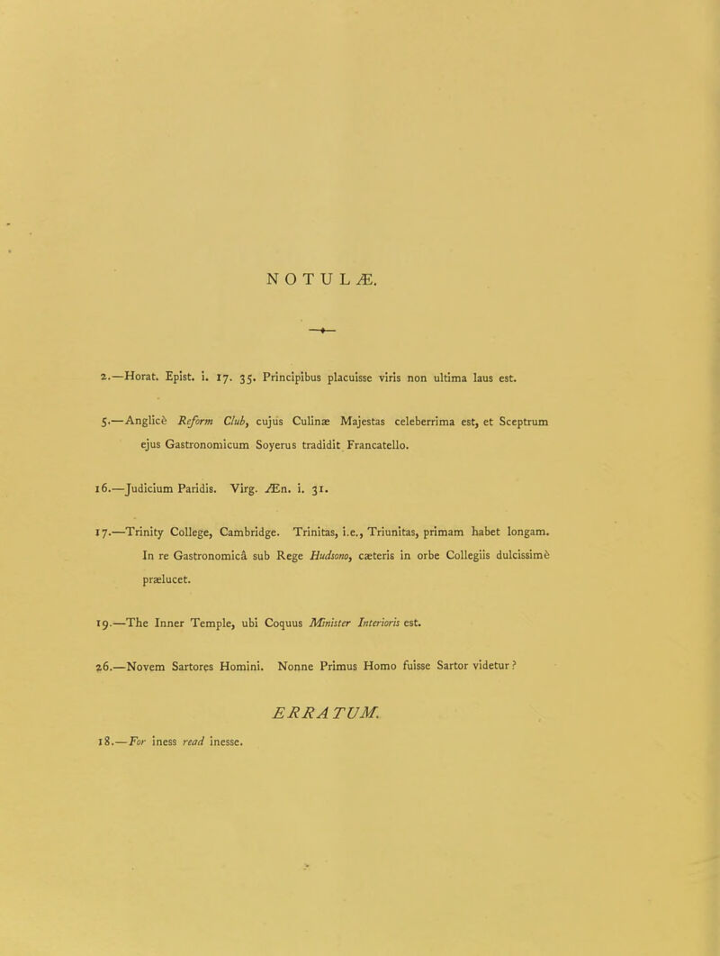 z.—Horat. Epist. i. 17. 35. Principibus placuisse viris non ultima laus est. S-—Anglic^ Reform Ciuli, cujiis Culinae Majestas celeberrima est, et Sceptrum ejus Gastronomicum Soyerus tradidit Francatello. 16. —Judicium Paridis. Virg. ^n. i. 31. 17. —Trinity College, Cambridge. Trinitas, i.e., Triunitas, primam habet longam. In re Gastronomica sub Rege Hudsono, caeteris in orbe CoUegiis dulcissimfe praelucet. 19.—The Inner Temple, ubi Coquus Minister Interioris est. z6.—Novem Sartores Homini. Nonne Primus Homo fuisse Sartor videtur ? £J?J?A TUM. 18.—For Iness read inesse.