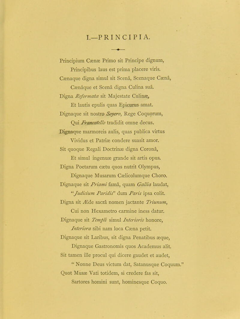 I.—PRINCIPIA. Principium Csense Primo sit Principe dignum, Principibus laus est prima placere viris. Ccenaque digna simul sit Scena, Scenaque Caena, Csenaque et Scena digna Culina sua. Digna Reformata sit Majestate Culinse, Et lautis epulis quas Epicurus amat. Dignaque sit nostro Soyero, Rege Coquorum, Qui Francatello tradidit omne decus. Dignaque marmoreis aulis, quas publica virtus Vividus et Patrise condere suasit amor. Sit quoque Regali Doctrinae digna Corona, Et simul ingenuse grande sit artis opus. Digna Poetarum caetu quos nutrit Olympus, Dignaque Musarum Cselicolumque Choro. Dignaque sit Priami fama, quam Gallia laudat, '■^Judicium Paridis dum Paris ipsa colit. Digna sit ^de sacra nomen jactante Tritmum, Cui non Hexametro carmine iness datur. Dignaque sit Templi simul Interioris honore, Jnteriora sibi nam loca Csena petit. Dignaque sit Laribus, sit digna Penatibus seque, Dignaque Gastronomis quos Academus alit. Sit tamen ille procul qui dicere gaudet et audet,  Nonne Deus victum dat, Satanusque Coquum. Quot Musae Vati totidem, si credere fas sit, Sartores homini sunt, hominesque Coquo.
