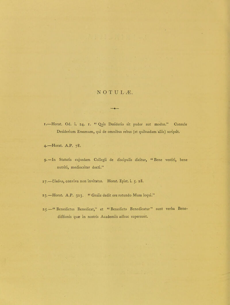 I.—Horat. Od. i. 24. i.  Quis Desiderio sit pudor aut modus. Consule Desiderium Erasmum, qui de omnibus rebus (et quibusdam aliis) scripslt. 4.—Horat. A.P. 78. 9. —In Statutis cujusdam Collegii de discipulis dicitur,  Bene vestiti, bene nutriti, mediocriter docti. 17.—Umbra, conviva non invitatus. Horat. Epist. i. 5. 28. 43.—Horat. A.P. 323.  Graiis dedit ore rotundo Musa loqui. 25.— Benedictus Benedicat, et  Benedicto Benedicatur sunt verba Bene- diftionis quae in nostris Academiis adhuc supersunt.