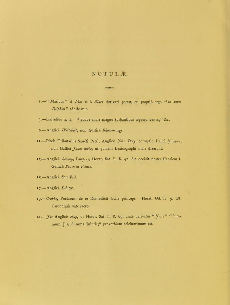 I.—Maribus a Mas et k Mare derivari potest, et proprife ergo  in usum Delphmi adhibeatur. 3.—Lucretius ii, i.  Suaye mari magno turbandbus aequora ventis, &c. 9.—Anglicfe Whitebait, non Gallicfe Blanc-mange, II.—Piscis Tributarius San£li Petri, Anglicfe yohn Dory, corruptio Italici yanitore, non Gallici yaune-doree, ut quidam Lexicographi male dixerunt. 13.—Anglicfe Shrimp, Lamprey, Horat. Sat. ii. 8. 42. Sic occldit noster Henricus I. Gallicfe Foison de Poisson. 15—Anglicfe Star Fish. 17.—Anglicfe Lobster. 19.—Crabbe, Poetarum de re DomesticS. fecile princeps. Horat. Gd. iv. 9. 28. Carent quia vate sacro. 21.—yus Anglic^ Soup, ut Horat. Sat. ii. 8. 69. unde derivatur  ^wVe  Sum- mum Jus, Summa Injuria, proverbium celeberrimum est.