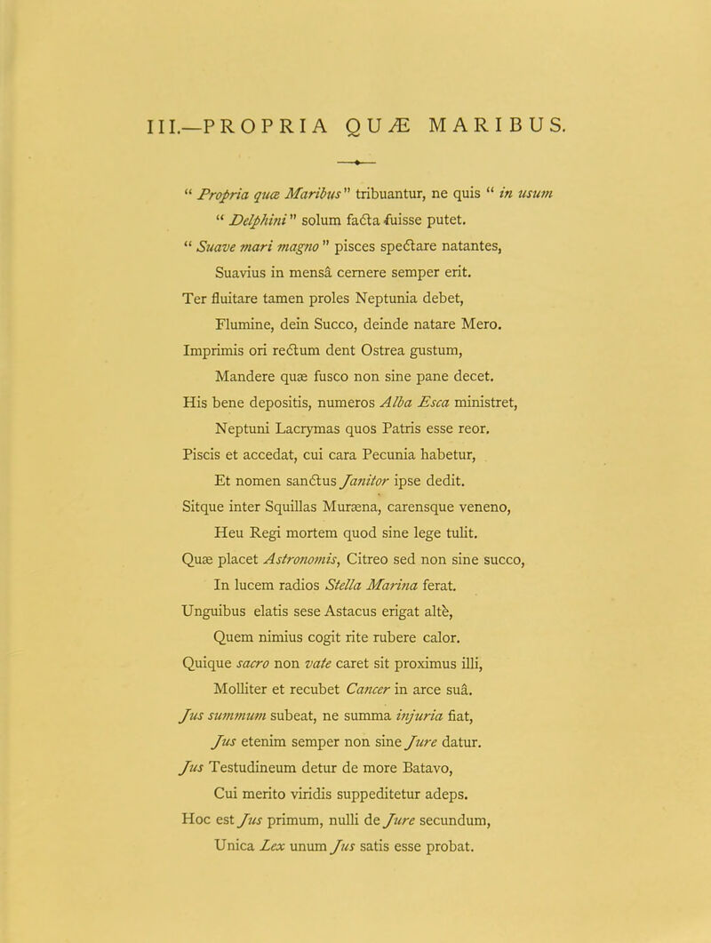 III.—PROPRIA QUJE MARIBUS.  Propria quc£ Marihis  tribuantur, ne quis  in usum  Delphini  solum fadta fuisse putet,  Sxiave mari magno  pisces spe6lare natantes, Suavius in mensa cemere semper erit. Ter fluitare tamen proles Neptunia debet, Flumine, dein Succo, deinde natare Mero. Imprimis ori redlum dent Ostrea gustum, Mandere quse fusco non sine pane decet. His bene depositis, numeros Alba Esca ministret, Neptuni Lacrymas quos Patris esse reor. Piscis et accedat, cui cara Pecunia habetur, Et nomen sandlus Janitor ipse dedit. Sitque inter Squillas Mursena, carensque veneno, Heu P.egi mortem quod sine lege tulit. Quse placet Astronomis, Citreo sed non sine succo, In lucem radios Stella Marina ferat. Unguibus elatis sese Astacus erigat altb, Quem nimius cogit rite rubere calor. Quique sacro non vate caret sit proximus illi, Molliter et recubet Cancer in arce suS,. Jm summum subeat, ne summa injuria fiat, Jus etenim semper non sine Jure datur. Jus Testudineum detur de more Batavo, Cui merito viridis suppeditetur adeps. Hoc est Jus primum, nulli de Jtire secundum, Unica Lex unum Jtis satis esse probat.