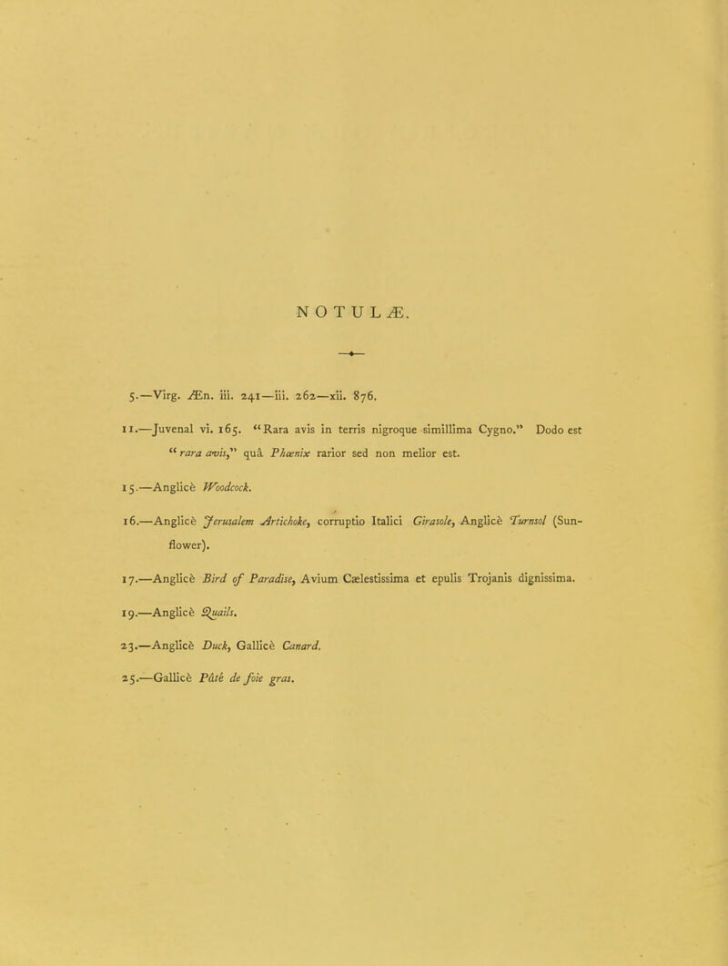 5-—Virg. ^n. iii. 241—iii. 262—xii. 876. II.—^Juvenal vi. 165. Rara avis in terris nigroque simillima Cygno. Dodo est  rara a-vh qua Phcenix rarior sed non melior est. 15. —Anglicfe Woodcock. 16. —Anglicfe yermakm ^rtichoke, corruptio Italici Girasole, Anglicfe Turnsol (Sun- flower). 17. —Anglicfe Bird of Paradise, Avium Caelestissima et epulis Trojanis dignissima. 19.—Anglicfe Siuaih. 23.—Anglicfe Duck, Gallic^ Canard. 25.—Gallicfe P&t& de foie gras.