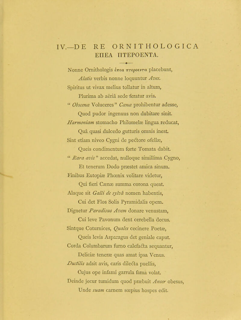 IV.—DE RE ORNITHOLOGICA EHEA nTEPOENTA. —♦— Nonne Omithologis sTrea •KTepoevra placebunt, Alatis verbis nonne loquuntur Aves. Spiritus ut vivax melius toUatur in altum, Plurima ab aeria sede feratur avis.  Obscenm Voluceres  CcencR prohibentur adesse, Quod pudor ingenuus non dubitare sinit. Harnmiiam stomacho Philomelae Ungua reducat, Qua quasi dulcedo gutturis omnis inest. Sint etiam niveo Cygni de pedlore ofellae, Queis condimentum forte Tomata dabit.  Rara avis  accedat, nuUoque simiUima Cygno, Et tenerum Dodo praestet amica sinum. Finibus Eutopise Phoenix volitare videtur, Qui fieri Csen^e summa corona queat. Alaque sit Galli de sylvd nomen habentis, Cui det Flos SoUs PyramidaUs opem. Dignetur Paradisus Avem donare venustam, Cui leve Pavonum dent cerebeUa decus. Sintque Cotumices, Quales cecinere Poetse, Queis levis Asparagus det geniale caput. Corda Columbarum fumo calefadla sequantur, DeUcias tenerse quas amat ipsa Venus. Ductilis adsit avis, caris dilefta pueUis, Cujus ope infami garrula fama volat. Deinde jecur tumidum quod praebuit Anser obesus, Unde suam camem soepius hospes edit.