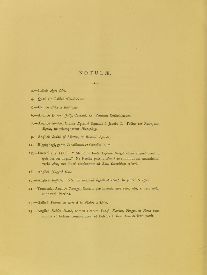 a.—Italicfe AgTO-doke. 4. —Quasi sit Gallic^ Tete-a-Tete. 5. —Gallicfe Piece de Rhhtance. 6. —Anglicfe Currant ydly, Currant. i.e. Prunum Corinthiacum. 7. —Anglicfe Sir-lom, Ordine Equestri dignatus a Jacobo I. Fadhis est Eques, non EquuSf ne triumpharent Hippophagi. 9.—AngUcfe Saddle of Mutton, et Brussells Sprouts. II.—Hippophagi, genus Caballinum et Cannibalinum. 15. —Lucretius iv. Iiz6.  Medio de fonte Leporum Surgit amari aliquid quod in ipsis floribus angat. Ne Puellae putent Amari esse infinitivum amxnissimi verbi Amo, nec Pueri suspicentur ad Bassi Cerevisiam referri. 16. —Anglicfe Jugged Hare. l-j.—Anglicfe Buffalo. Tuber in singulari significat Hump, in plurali Truffes. 21.—Tomacula, Anglicfe Sausages, Cantabrigiae inventa esse reor, ubi, et raro alibi, sunt verfe Porcina. 23.—Gallicfe Pommes de terre a la Maitre d^Holel, 25.—Anglicfe Sudden Death, nomen alterum Fungi. Fun&us, Fungus, et Funus sunt similia et fortasse consanguinea, et Boletus a Bono Leto derivari possit.