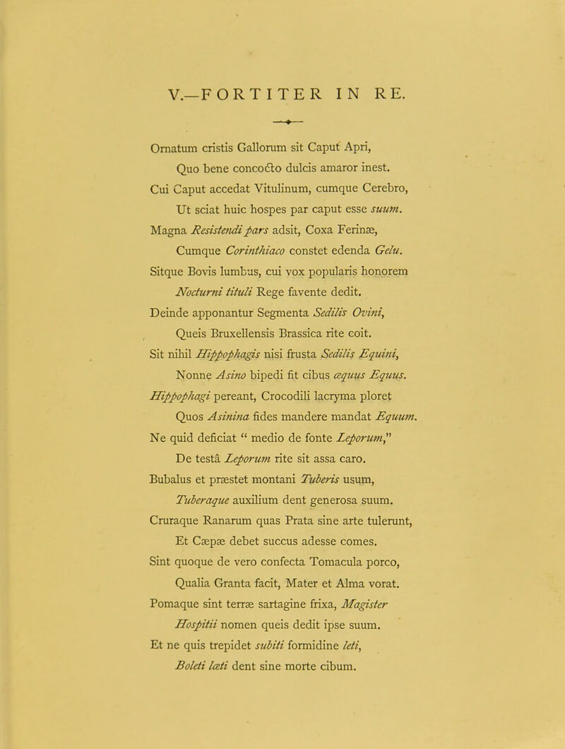 Omatum cristis Gallorum sit Caput Apri, Quo bene concoflo dulcis amaror inest. Cui Caput accedat Vitulinum, cumque Cerebro, Ut sciat huic hospes par caput esse suutn. Magna Resiste^idipars adsit, Coxa Ferinae, Cumque Cormthiaco constet edenda Gelu. Sitque Bovis lumbus, cui vox popularis honprem Nocturni tituli Rege favente dedit. Deinde apponantur Segmenta Sedilis Ovini^ Queis Bruxellensis Brassica rite coit. Sit nihil Hippopha^s nisi frusta Sedilis Eguini, Nonne Asino bipedi fit cibus cBquus Equus. Hippophagi pereant, Crocodili lacryma ploret Quos Asinina fides mandere mandat Equum. Ne quid deficiat  medio de fonte Leporum De testa Leporum rite sit assa caro. Bubalus et praestet montani Tuberis usum, Tuberaque auxiHum dent generosa suum. Cruraque Rananun quas Prata sine arte tulerunt, Et Caepse debet succus adesse comes. Sint quoque de vero confecta Tomacula porco, Qualia Granta facit, Mater et Alma vorat. Pomaque sint terrse sartagine frixa, Magister Hospitii nomen queis dedit ipse suum. Et ne quis trepidet subiti formidine /<?//, Boleti lceti dent sine morte cibum.