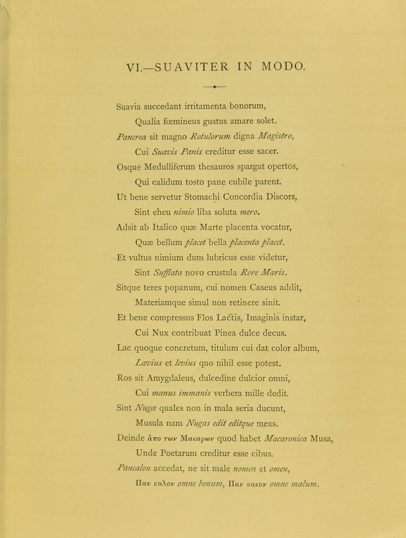 Suavia succedant irritamenta bonorum, Qualia foemineus gustus amare solet. Pancrea sit magno RoUilorim digna Magistro, Cui Suavis Fanis creditur esse sacer. Osque Medulliferum thesauros spargat opertos, Qui calidum tosto pane cubile parent. Ut bene servetur Stomachi Concordia Discors, Sint eheu nimio Uba soluta inero. Adsit ab Italico quse Marte placenta vocatur, Quae bellum placet bella placenta placet. Et vultus nimium dum lubricus esse videtur, Sint Siifflata novo crustula Rore Maris. Sitque teres popanum, cui nomen Caseus addit, Materiamque simul non retinere sinit. Et bene compressus Flos Ladlis, Imaginis instar, Cui Nux contribuat Pinea dulce decus. Lac quoque concretum, titulum cui dat color album, LcBvius et levius quo nihil esse potest. Ros sit Amygdaleus, dulcedine dulcior omni, Cui manus immanis verbera mille dedit. Sint Nugce quales non in raala seria ducunt, Musula nam Nugas edit editque meas. Deinde ix-Ko rwv Maicapwv quod habet Macaronica Musa, Unde Poetarum creditur esse cibus. Pancalon accedat, ne sit male fiomcn et omcn, ITa»' Kukov omnc bonum, Har KaKov omnc malum.