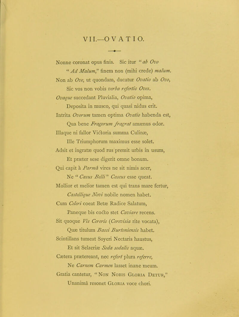 Nonne coronat opus finis. Sic itur  ab Ovo  Ad Malum finem non (mihi crede) malum. Non ab Ove, ut quondam, ducatur Ovatio ab Ovo, Sic vos non vobis verba refertis Oves. Ovaqiie succedant Pluvialia, Ovatio opima, Deposita in musco, qui quasi nidus erit. Intrita Ovorum tamen optima Ovatio habenda est, Qua bene Fragorum fragrat amaenus odor. Illaque ni fallor Viftoria summa Culinae, IUe Triumphorum maximus esse solet. Adsit et ingratae quod rus premit urbis in usum, Et prseter sese digerit omne bonum. Qui capit \ Parmd vires ne sit nimis acer, Ne  Casics Belli  Caseus esse queat. Mollior et melior tamen est qui trans mare fertur, Castellique Novi nobile nomen habet. Cum Celeri coeat Betse Radice Salatum, Paneque bis codlo stet Caviare recens. Sit quoque Vis Cereris {Cerevisia rite vocata), Quge titulum Bassi Burtoniensis habet. Scintillans tumeat Soyeri Nectaris haustus, Et sit Selzeriae Soda sodalis aquse. Csetera praetereant, nec refert plura referre, Ne Carnem Carmen lasset inane meum. Gratia cantetur,  NoN NoBis Gloria Detur, Unanima resonet Gloria voce chori.