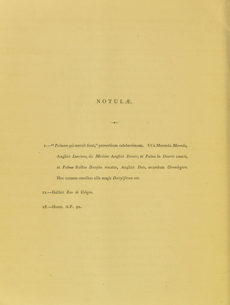I.— Palmam qui meruit ferat, proverbium celeberrimum. Ut a Merendo Merenda, Anglicfe Luncheon, sic Merltum Anglicfe Dessert, et Palma in Desertis crescit, et Palmce fruftus Dactylus vocatur, Anglicfe Date, secundum Chronologlcos. Hoc carmen omnibus aliis magis Dactyliferum est. II.—Gallicfe Eau de Cokgne. i8.—Horat. A.P. 92.