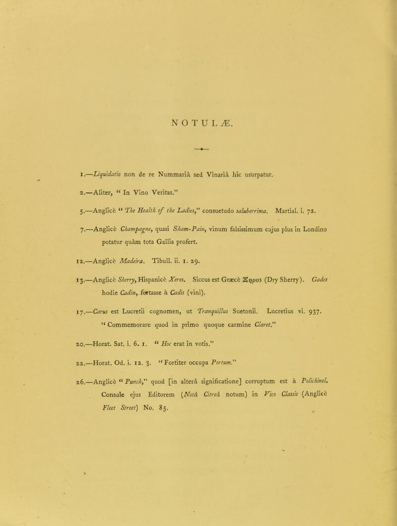 I.—Liquidatio non de re Nummaria sed Vinaria hic usurpatur. a.—Aliter,  In Vino Veritas. 5.—AngUcfe  The Health of the Ladies consuetudo saluberrima. Martial. i. 72. 7.—Anglicfe Champagne, quasi Sham-Pain, vinum falsissimum cujus plus in Londino potatur qu^ tota Gallia profert. 12. —Anglic^ Madeira. Tibull. ii. i. 29. 13. —Anglicfe Sherry, Hispanicfe Xeres. Siccus est Graecfe tSrjpos (Dry Sherry). Gadet hodie Cadiz, fortasse a Cadis (vini). 17.—Carus est Lucretii cognomen, ut Tranquillus Suetonii. Lucredus vi. 937.  Commemorare quod in primo quoque carmine Claret 20.—Horat. Sat. i. 6. i.  Hoc erat in votis. aa.—Horat. Od. i. la. 3. Forriter occupa Portum. 26.—Anglicfe  Punch, quod [in alter^ significatione] corruptum est a Po/ichinel. Consule ejus Editorem {Notd Citred notum) in yico Classis (Anglicfe Fleet Street) No. 85.