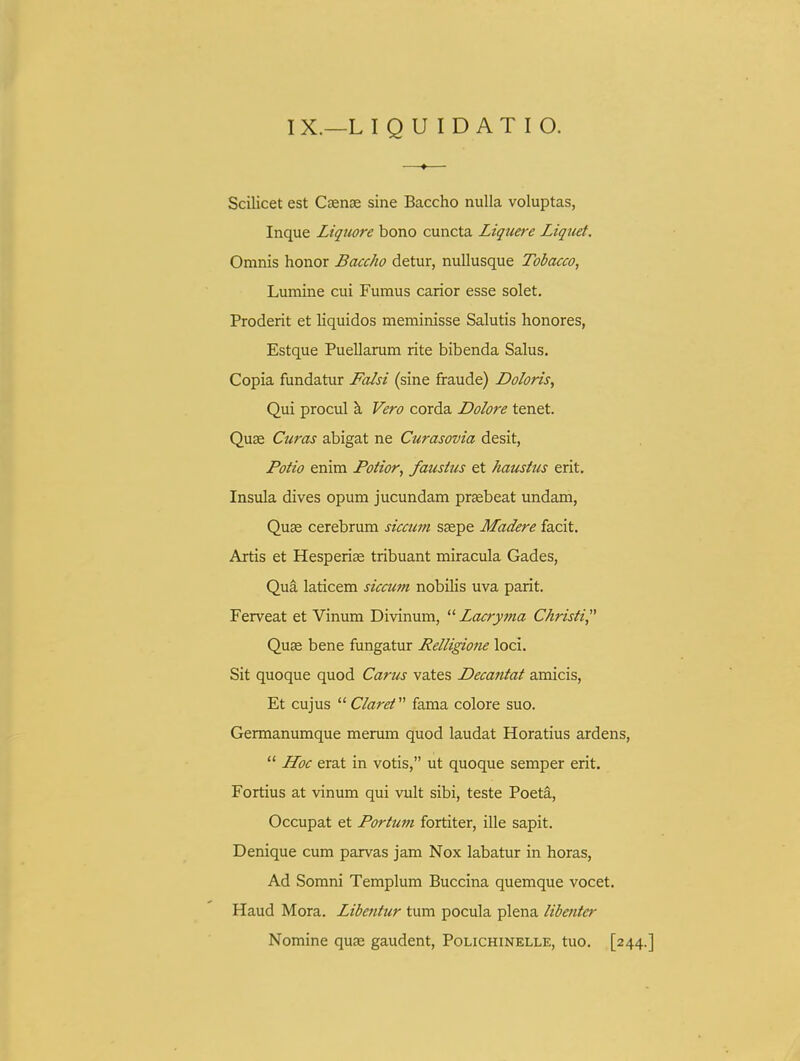 —«— Scilicet est Csense sine Baccho nulla voluptas, Inque Liquore bono cuncta Liquere Liquet. Omnis honor Baccho detur, nullusque Tobacco, Lumine cui Fumus carior esse solet. Proderit et Hquidos meminisse Salutis honores, Estque Puellarum rite bibenda Salus. Copia fundatur Fa^si (sine fraude) Doloris, Qui procul k Vero corda Dolore tenet. Quse Curas abigat ne Curasovia desit, Potio enim Potior, faustus et haustus erit, Insula dives opum jucundam praebeat undam, Quae cerebrum siccum ssepe Madere facit. Artis et Hesperise tribuant miracula Gades, Qua laticem siccum nobihs uva parit. Ferveat et Vinum Divinum,  Lacryma Christi, Quse bene fungatur Relligione loci. Sit quoque quod Carus vates Decantat amicis, Et cujus  Claret fama colore suo. Germanumque merum quod laudat Horatius ardens,  JLoc erat in votis, ut quoque semper erit. Fortius at vinum qui vult sibi, teste Poeta, Occupat et Portum fortiter, ille sapit. Denique cum parvas jam Nox labatur in horas, Ad Somni Templum Buccina quemque vocet. Haud Mora. Libentur tum pocula plena libetiter Nomine quse gaudent, Polichinelle, tuo. [244.]