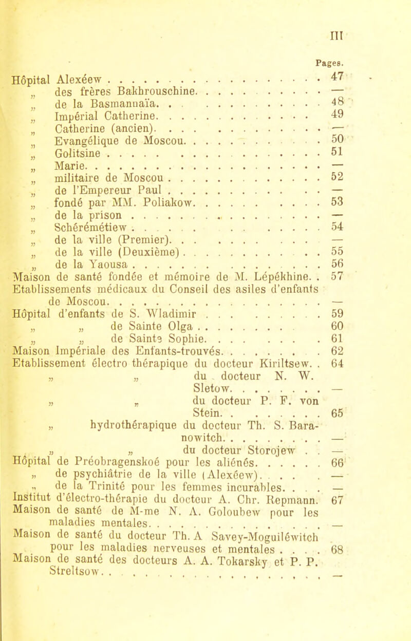 Pages. Hôpital Alexéew 47 ,, des frères Bakhrouschine — ,, de la Basmannaïa. 48 „ Impérial Catherine 49 „ Catherine (ancien) •— ,. Evangélique de Moscou 50 „ Golitsine 51 „ Marie — „ militaire de Moscou 52 „ de l'Empereur Paul — „ fondé par MM. Poliakow 53 ., de la prison — „ Schérémétiew 54 „ de la ville (Premier) — „ de la ville (Deuxième) . 55 „ de la Yaousa ... 56 Maison de santé fondée et mémoire de M. Lépékhine. . 57 Etablissements médicaux du Conseil des asiles d'enfants de Moscou — Hôpital d'enfants de S. Wiadimir 59 „ „ de Sainte Olga 60 „ „ de Sainte Sophie 61 Maison Impériale des Enfants-trouvés 62 Etablissement électro thérapique du docteur Kiriltsew. . 64 „ „ du docteur N. W. Sletow — „ „ du docteur P. F. von Stein 65 „ hydrothérapique du docteur Th. S. Bara- nowitch — „ „ du docteur Storojew . . — Hôpital de Préobragenskoé pour les aliénés 66 de psychiatrie de la ville (Alexéew). . . . — de la Trinité pour les femmes incurables. . . . — Institut d'électro-thérapie du docteur A. Chr. Repmann. 67 Maison de santé de M-me N. A. Goloubew pour les maladies mentales ... Maison de santé du docteur Th. A Savey-Moguiléwitch pour les maladies nerveuses et mentales .... 68 Maison de santé des docteurs A. A. Tokarsky et P. P. Streltsow