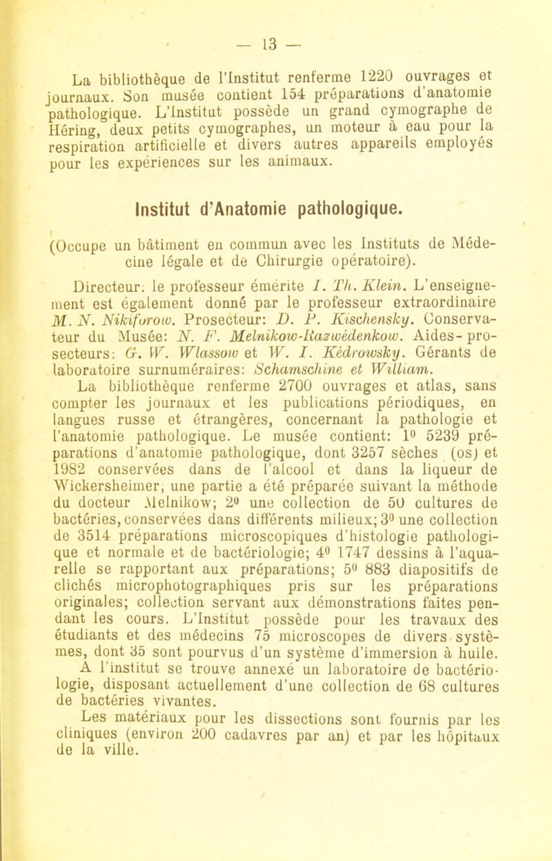 La bibliothèque de l'Institut renferme 1220 ouvrages et journaux. Son musée contient 154 préparations d'anatomie pathologique. L'Institut possède un grand cymographe de Hôring, deux petits cymographes, oji moteur à eau pour la respiration artificielle et divers autres appareils employés pour les expériences sur les animaux. Institut d'Anatomie pathologique. (Occupe un bâtiment en commuji avec les Instituts de Méde- cine légale et de Chirurgie opératoire). Directeur, le professeur émerite /. Tli. Klein. L'enseigne- ment est également donné par le professeur extraordinaire M. N. Nikiforow. Prosecteur: D. F. Kischensky. Conserva- teur du Musée: N. F. Melnikow-liazwédenkow. Aides-pro- secteurs: G. W. Wlassow et W. I. Kédrowsky. Gérants de laboratoire surnuméraires: Schamschine et William. La bibliothèque renferme 2700 ouvrages et atlas, sans compter les journaux et les publications périodiques, en langues russe et étrangères, concernant la pathologie et l'anatomie pathologique. Le musée contient: 1 5239 pré- parations d'anatomie pathologique, dont 3257 sèches (osj et 1982 conservées dans de l'alcool et dans la liqueur de Wickersheimer, une partie a été préparée suivant la méthode du docteur Melnikow; 2» une collection de 50 cultures de bactéries, conservées dans différents milieux; 3 une collection de 3514 préparations microscopiques d'histologie pathologi- que et normale et de bactériologie; 4 1747 dessins à l'aqua- relle se rapportant aux préparations; 5 883 diapositifs de clichés microphotographiques pris sur les préparations originales; collection servant aux démonstrations faites pen- dant les cours. L'Institut possède pour les travaux des étudiants et des médecins 75 microscopes de divers systè- mes, dont 35 sont pourvus d'un système d'immersion à huile. A l'institut se trouve annexé un laboratoire de bactério- logie, disposant actuellement d'une collection de 68 cultures de bactéries vivantes. Les matériaux pour les dissections sont fournis par les cliniques (environ 200 cadavres par an) et par les hôpitaux de la ville.