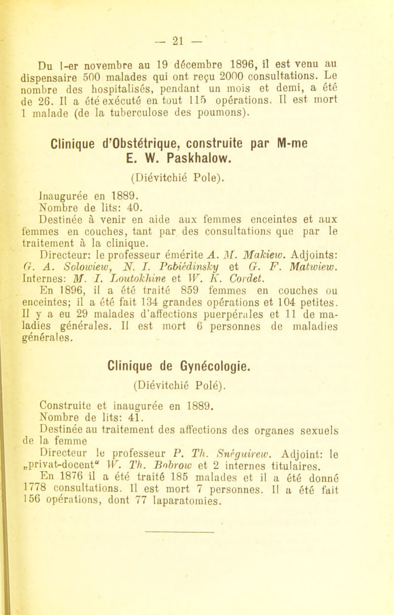 Du I-er novembre au 19 décembre 1896, il est venu au dispensaire 500 malades qui ont reçu 2000 consultations. Le nombre des hospitalisés, pendant un mois et demi, a été de 26. Il a été exécuté en tout 115 opérations. Il est mort I malade (de la tuberculose des poumons). Clinique d'Obstétrique, construite par M-me E. W. Paskhalow. (Diévitchié Pôle). Inaugurée en 1889. Nombre de lits: 40. Destinée à venir en aide aux femmes enceintes et aux femmes en couciies, tant par des consultations que par le traitement à la clinique. Directeur: le professeur émérite A. ISl. Makiew. Adjoints: (t. a. Solowiew, N. I. Fabiédinsky et G. F. Mfitwiew. Internes: M. I. Loutokhine et IF. K. Cordet. En 1896, il a été traité 859 femmes en couches ou enceintes; il a été fait 134 grandes opérations et 104 petites. II y a eu 29 malades d'affections puerpérales et 11 de ma- ladies générales. Il est mort 6 personnes de maladies générales. Clinique de Gynécologie. (Diévitchié Polé). Construite et inaugurée en 1889. Nombre de lits: 41. Destinée au traitement des affections dos organes sexuels de la femme Directeur lu professeur P. Th. Snéguirew. Adjoint: le «privat-docent W. Th. Bobrow et 2 internes titulaires. En 1876 il a été traité 185 malades et il a été donné 1778 consultations. 11 est mort 7 personnes. Il a été fait 156 opérations, dont 77 laparatomies.