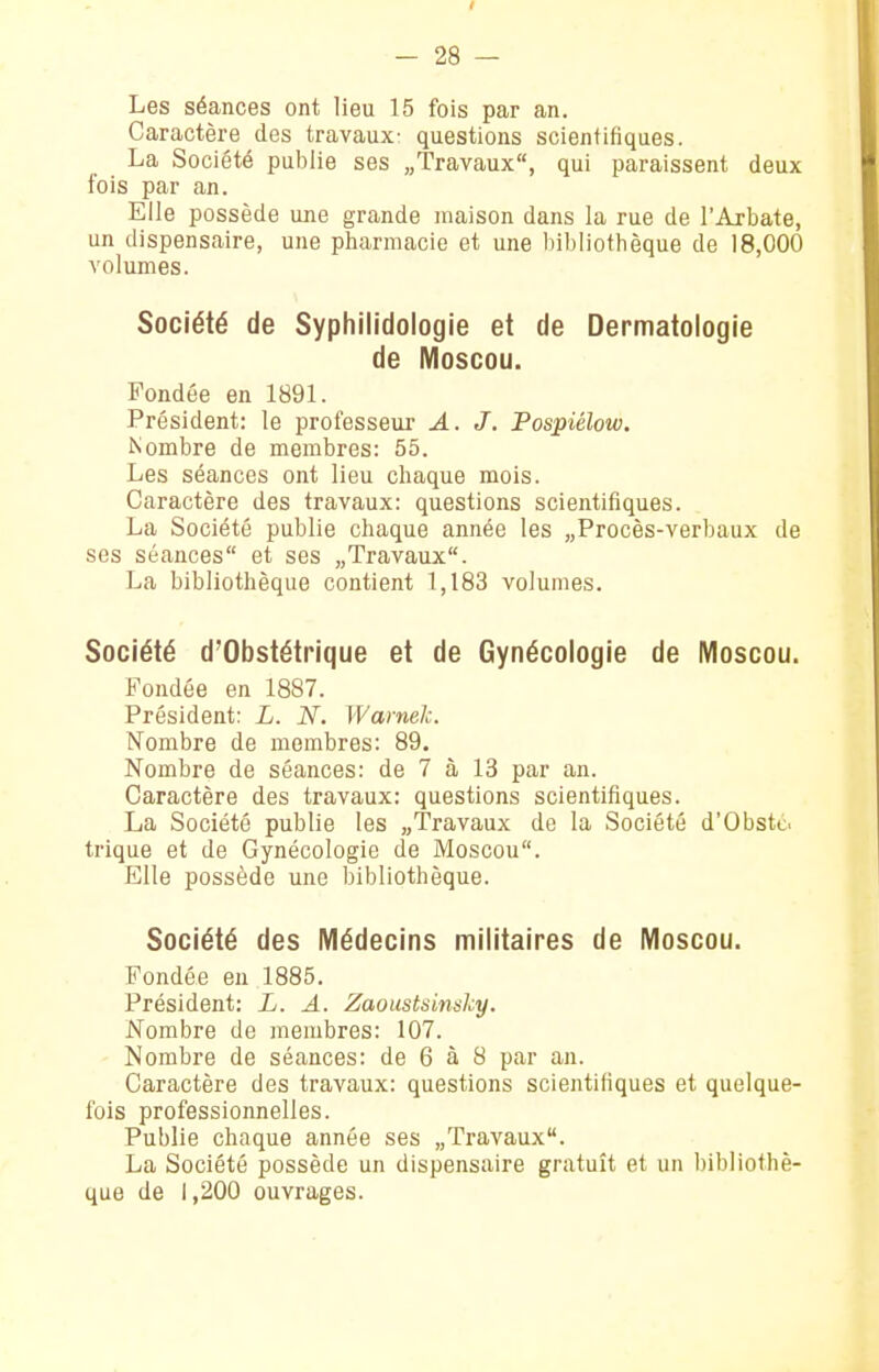 Les séances ont lieu 15 fois par an. Caractère des travaux- questions scientifiques. La Société publie ses «Travaux, qui paraissent deux fois par an. Elle possède une grande maison dans la rue de l'Arbate, un dispensaire, une pharmacie et une bibliothèque de 18,000 volumes. Société de Syphilidologie et de Dermatologie de Moscou. Fondée en 1891. Président: le professeur A. J. Pospiélow. Nombre de membres: 55. Les séances ont lieu chaque mois. Caractère des travaux: questions scientifiques. La Société publie chaque année les „Procès-verbaux de ses séances et ses «Travaux. La bibliothèque contient 1,183 volumes. Société d'Obstétrique et de Gynécologie de Moscou. Fondée en 1887. Président: L. N. Warnek. Nombre de membres: 89. Nombre de séances: de 7 à 13 par an. Caractère des travaux: questions scientifiques. La Société publie les «Travaux de la Société d'Obsté. trique et de Gynécologie de Moscou. Elle possède une bibliothèque. Société des Médecins militaires de Moscou. Fondée en 1885. Président: L. A. Zaoustsinsky. Nombre de membres: 107. Nombre de séances: de 6 à 8 par an. Caractère des travaux: questions scientifiques et quelque- fois professionnelles. Publie chaque année ses «Travaux. La Société possède un dispensaire gratuit et un bibliothè- que de 1,200 ouvrages.