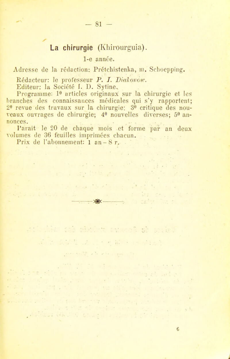 La chirurgie (Khiiourguia). 1-e année. Adresse de la rédaction: Préichistenka, m. Schoepping. Rédacteur: le professeur P. 7. Dialoiwir. Editeur: la Société I. U. Sytine. Pi'ogriiniine: 1' articles originaux sur la chirurgie et les branches des connaissances médicales qui s'y rapportent; 2' revue des travaux sur la chirurgie: 3 critique des nou- veaux ouvrages de chirurgie; 4 nouvelles diverses; 5* an- nonces. Parait le 20 de chaque mois et forme par an deux volumes de 36 feuilles imprimées chacun. Prix de l'abonnement: 1 an-Sr. G i