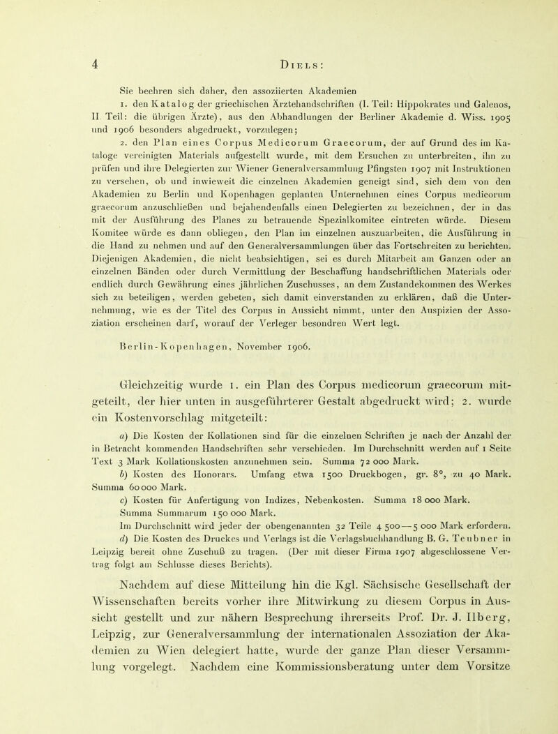 Sie beehren sich daher, den assoziierten Akademien 1. den Katalog der griechischen Ärztehandscin-iften (1. Teil: Hippokrates und Galenos, II Teil: die übrigen Ärzte), aus den Abhandlungen der Berliner Akademie d. Wiss. 1905 und 1906 besonders abgedruckt, vorzulegen; 2. den Plan eines Corpus Medicoruni Graecorum, der auf Grund des im Ka- taloge vereinigten Materials aufgestellt wurde, mit dem Ersuchen zu unterbreiten, ihn zu 2)rüfen und ihre Delegierten zur Wiener Generalversammlung Pfingsten 1907 mit Instruktionen zu versehen, ob und inwieweit die einzelnen Akademien geneigt sind, sich dem von den Akademien zu Berlin luid Kopenhagen geplanten Unternehmen eines Corpus medicorum graecorum anzuschließen und bejahendenfalls einen Delegierten zu bezeichnen, der in das mit der Ausführung des Planes zu betrauende Spezialkomitee eintreten würde. Diesem Komitee würde es dann obliegen, den Plan im einzelnen auszuarbeiten, die Ausführung in die Hand zu nehmen und auf den Generalversammlungen über das Fortschreiten zu berichten. Diejenigen Akademien, die nicht beabsichtigen, sei es durch Mitarbeit am Ganzen oder an einzelnen Bänden oder durch Vermittlung der Beschaffung handschriftlichen Materials oder endlich durch Gewährung eines jährlichen Zuschusses, an dem Zustandekommen des Werkes sich zu beteiligen, werden gebeten, sich damit einverstanden zu erklären, daß die Unter- nehmung, wie es der Titel des Corpus in Aussicht nimmt, unter den Auspizien der Asso- ziation erscheinen dai-f, worauf der Verleger besondren Wert legt. Berlin - K o pen h agen, November 1906. Gleichzeitig wurde i. ein Plan des Corpus medicorum graecorum mit- geteilt, der hier unten in ausgeführterer Gestalt abgedruckt wird; 2. wurde ein Kostenvorschlag mitgeteilt: a) Die Kosten der Kollationen sind für die einzelnen Schriften je nach der Anzahl der in Betracht kommenden Handschriften sehr verschieden. Im Durchschnitt werden auf i Seite Text 3 Mark Kollationskosten anzunehmen sein. Summa 72 000 Mark. b) Kosten des Honorars. Umfang etwa 1500 Druckbogen, gr. 8°, zu 40 Mark. Summa 60 000 Mark. c) Kosten für Anfertigung von Indizes, Nebenkosten. Summa 18 000 Mark. Summa Sumniarum 150 000 Mark. Im Durchschnitt wird jeder der obengenannten 32 Teile 4500 — 5 000 Mark erfordern. d) Die Kosten des Druckes und Verlags ist die Verlagsbuchhandlung B. G. Teubner in Leijizig bereit ohne Zuschuß zu tragen. (Der mit dieser Firma 1907 abgeschlossene er- trag folgt am Schlüsse dieses Berichts). Nachdem auf diese Mitteilung hin die Kgl. Sächsische Gesellschaft der Wissenschaften bereits vorher ihre Mitwirkung zu diesem Corj)us in Aus- sicht gestellt und zur nähern Besprechung ihrerseits Prof. Dr. J. IIb erg, Leipzig, zur Generalversammlung der internationalen Assoziation der Aka- demien zu Wien delegiert hatte, wurde der ganze Plan dieser Versamm- lung vorgelegt. Nachdem eine Kommissionsberatung unter dem Vorsitze