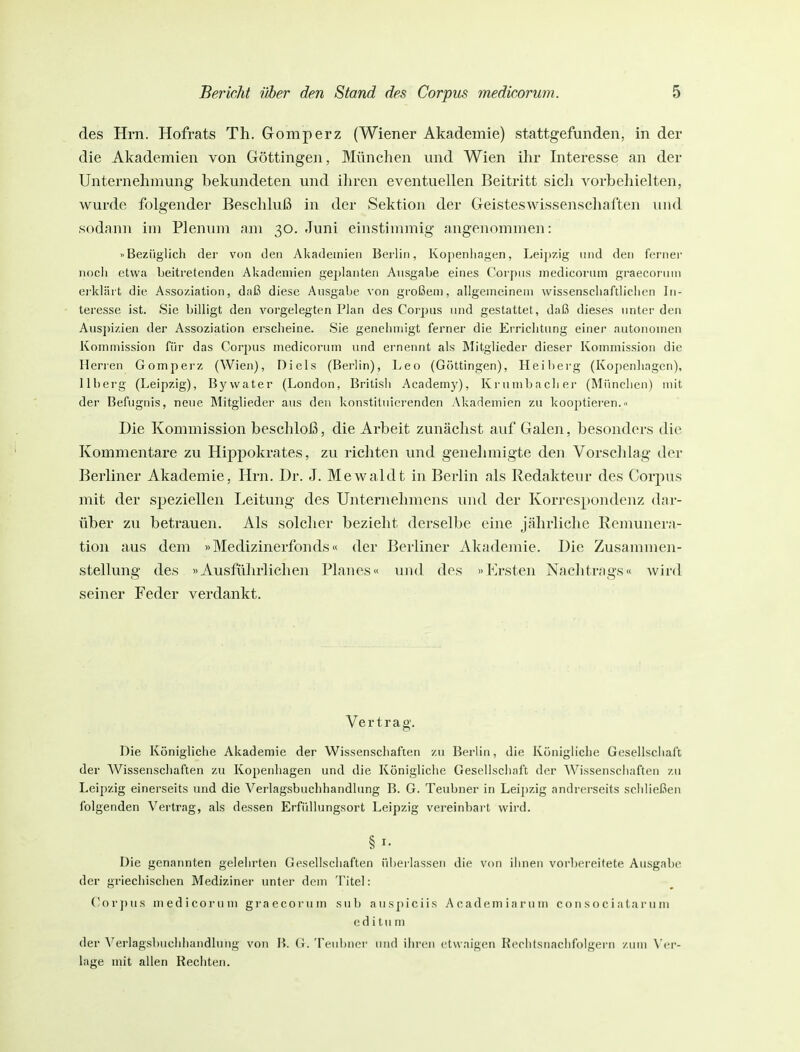 des Hrn. Hofrats Th. Gomperz (Wiener Akademie) stattgefunden, in der die Akademien von Göttingen, München und Wien ihr Interesse an der Unternehmung bekundeten und ihren eventuellen Beitritt sich vorbehielten, wurde folgender Beschluß in der Sektion der Geisteswissenschaften und sodann im Plenum am 30. Juni einstimmig angenommen: »Bezüglich der von den Akademien Berlin, Kopenliagen, Lei])7,ig und den ferner nocli etwa beitretenden Akademien gejjlanten Ausgabe eines Corpus medicorum graecoruin erklärt die Assoziation, daß diese Ausgabe von großem, allgemeinem wissenscliaftliclien In- teresse ist. Sie billigt den vorgelegten Plan des Corjjus und gestattet, daß dieses unter den Ausj)i/.ien der Assoziation erscheine. Sie genehmigt ferner die Errichtung einer autonomen Kommission für das Corjius medicorum und ernennt als Mitglieder dieser Kommission die Herren Gomperz (Wien), Diels (Berlin), Leo (Göttingen), Heibei'g (Kopenhagen), llberg (Leipzig), Bywater (London, British Academy), Krumbacher (München) mit der Befugnis, neue Mitglieder aus den konstituierenden Akademien zu kooptieren.» Die Kommission beschloß, die Arbeit zunächst auf Galen, besonders die Kommentare zu Hippokrates, zu richten und genehmigte den Vorschlag der Berliner Akademie, Hrn. Dr. J. Mewaldt in Berlin als Redakteur des Corpus mit der speziellen Leitung des Unternehmens und der Korrespondenz dar- über zu betrauen. Als solcher bezieht derselbe eine jährliche Remunera- tion aus dem »Medizinerfonds« der Berliner Akademie. Die Zusammen- stellung des «Ausführlichen Planes« und des »Ersten Naclitrags« wird seiner Feder verdankt. Vertrag. Die Königliche Akademie der Wissenschaften zu Berlin, die Königliche Gesellschaft der Wissenschaften zu Kopenhagen und die Königliche Gesellschaft der Wissenschaften zu Leipzig einerseits und die Verlagsbuchhandlung B. G. Teubner in Leipzig andrerseits schließen folgenden Vertrag, als dessen Erfüllungsort Leipzig vereinbart wird. Die genannten gelehrten Gesellschaften überlassen die von ihnen vorbei-eitete Ausgabe der griechischen Mediziner unter dem Titel : Cor])US medicorum graecoruin sub aus])iciis Academiarum consociataruin (ul i tu m der Verlagsbuchhandlung von B. G. Teubner und ihren etwaigen Keciitsnachfolgern zum \'vv- lage mit allen Rechten.