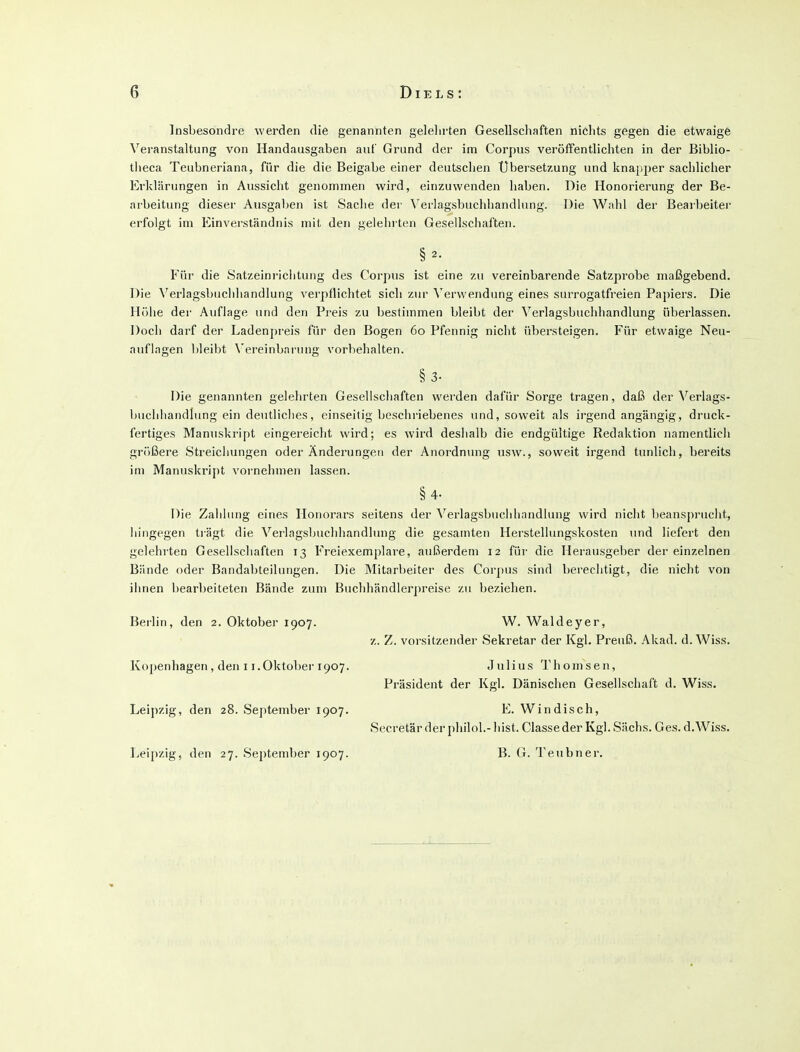 Insbesondre werden die genannten gelelirten Gesellschaften nichts gegen die etwaige Veranstaltung von Handausgaben auf Grund der im Corpus veröffentlichten in der Biblio- tlieca Teubneriana, für die die Beigabe einer deutschen Ubersetzung und knapper sachlicher Erklärungen in Aussicht genominen wird, einzuwenden haben. Die Honorierung der Be- arbeitung dieser Ausgaben ist Sache der Verlagsbuclihandlnng. Die Wahl der Bearbeiter erfolgt im Einverständnis mit den gelehrten Gesellschaften. §2. Für die Satzeinriclitung des Corpus ist eine zu vereinbarende Satzprobe maßgebend. Die Verlagsbuchhandlung verpflichtet sich zur Verwendung eines surrogatfreien Papiers. Die Hölie der Auflage und den Preis zu bestimmen bleibt der Verlagsbuchhandlung überlassen. Doch darf der Ladenpreis für den Bogen 60 Pfennig nicht übersteigen. Für etwaige Neu- auflagen bleibt \'ereinbarung vorbehalten. §3. Die genannten gelehrten Gesellschaften werden dafür Sorge tragen, daß der Verlags- buchliandlung ein deutliches, einseitig beschriebenes und, soweit als irgend angängig, druck- fertiges Manuskript eingereicht wird; es wird deshalb die endgültige Redaktion namentlich größere Streicliungen oder Ändeiningeti der Anordnung usw., soweit irgend tunlich, bereits im Manuskript voi'nehmen lassen. §4- Die Zahhmg eines Honorars seitens der \^erlagsbuchhandlung wird nicht beanspruclit, hingegen ti-ägt die Verlagsbuchhandhmg die gesamten Herstellungskosten und liefert den gelehrten Gesellschaften 13 Freiexemplare, außerdem 12 für die Herausgeber der einzelnen Bände oder Bandabteilungen. Die Mitarbeiter des Corpus sind berechtigt, die nicht von ihnen bearbeiteten Bände zum Buchhändlerpreise zu beziehen. Berlin, den 2. Oktober 1907. W. Waldeyer, z. Z. Vorsitzender Sekretär der Kgl. Preuß. .\kad. d. Wiss. Kopenhagen, den 11.Oktober 1907. Julius Thomsen, Präsident der Kgl. Dänischen Gesellschaft d. Wiss. Leipzig, den 28. September 1907. E. Windisch, Secretär der philol.- bist. Classe der Kgl. Sachs. Ges. d.Wiss. Leipzig, den 27. September 1907. B. G. Teubner.