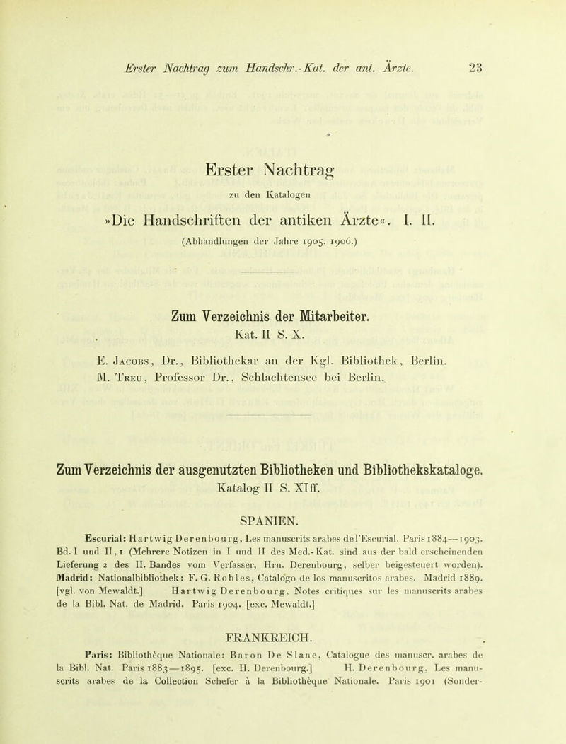 Erster Nachtrag zu den Katalogen »Die Handschriften der antiken Ärzte«. I. ü. (Abhandlungen der Jahre 1905. 1906.) Zum Verzeichnis der Mitarbeiter. Kat. II S. X. E. Jacobs, Dr., Bibliothekar an der Kg'l. Bibliothek, Berlin. M. Treu , Professor Dr., Schlachtensec bei Berlin., Zum Verzeichnis der ausgenutzten Bibliotheken und Bibliothekskataloge. Katalog II S. Xlff. SPANIEN. Escurial: Hartwig Üerenbourg, Les manuscrits arabes derEscurial. Paris 1884—190,3. Bd. 1 und II,i (Mehrere Notizen in I und II des Med.-Kat. sind aus der bald erscheinenden Lieferung 2 des II. Bandes vom \'erfasser, Hrn. Derenbourg, selber beigesteuert worden). Madrid: Nationalbibliothek: F. G. Robles, Catalogo de los manuscritos arabes. Madrid 1889. [vgl. von Mewaldt.] Hartwig Derenbourg, Notes critiques sur les manuscrits arabes de la Bibl. Nat. de Madrid. Paris 1904. [exc. Mewaldt.] FRANKREICH. Paris: Bibliotheque Nationale: Baron De Slane, Catalogue des nianuscr. arabes de la Bibl. Nat. Paris 1883—1895. [exc. H. Derenbourg.] H. Derenbourg, Les manu- scrits arabes de la CoUection öchefer ä la Bibliotheque Nationale. Paiis 1901 (Sonder-
