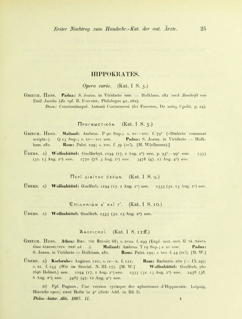 HIPPOKRATES. Opera varia. (Kat. I S. 3.) GrieCH. HdSS. Padua: S. Joanii. in Viridario usw. = Holkliaui. 282 nach Zuschrift von Emil Jacobs {Zu v<jl. R. Foei ster, Philologiis 42, 162). Dazu: Constantinopol. Antonii C'aiitacuzeiii {hei P'oerster, De aiitiq. Cpolit. ^. 24). TTp0 rNwcTI KÖ N. (Kat. I S. 5.) Griech. HdsS. 31ailand: Aiiibros. P 90 Sup.; s. xv—xvi. f. 79^ (»Dialecto cominuiii scripta■■). Q 13 Sup.; s. xv—xvi usw. Patina: 8. Joariri. in V'ii-idario — Holk- ham. 282. Rom: Palat. 199; s. xiit. f. 39 (so!). [M. W(ellmann).] Ubers, a) Wolfenbüttel: Guelferbyt. 2194 (17. 2 Ang. 2) usw. p. 93^—99'' usw. 2333 (32. 13 Aug. 2°) usic. 2770 (78. 3 Ang. 2°) 71SW. 3478 (47. 12 Aug. 4°) usw. TTepi AiAiTHc öieojN. (Kat. I S. 9.) Ubers, a) Wolfenbüttel: Guelferb. 2194 (17. 2 Aug. 2) usw. 2333 (32. 13 Aug. 2) usw. 'GniAHMiuN a' KAI f'. (Kat. I S. 10.) Ubers, a) Wolfenbütlel: Guelferb. 2333 (32. 13 Aug. 2°) u^w. A<t>opicMo(. (Kat. I S. I2ff.) Griech. Hdss. Athen: Bisa, thc Boyahc 68; s. xviii. f. 299 (Exjil. nntt. sect. II ta hanta gTnai ÄceeNecT£PA- ncpi Ae . . .). Mailand: Ambros. T 19 Sup.; s. xv usw. Padua: 8. Joann. in Viridario = Holkliam. 282. Rom: Palat. 199; s. xiii. f. 44 (wl). [M. W.| Übers, a) Karlsruhe: Angiens. 120; s. ix—x. f. 121. Rom: Barberin. 160 (~ IX 29); s. XI. f. 143 {Wie im Scorial. N.III. 17). [M. W.] Wolfenbüttel: Guelferb. 760 (696 Heimst.) usw. 2194 (17. 2 Aug. 2)usw. 2333 (32. 13 Aug. 2°) usw. 2458 (38. 6 Aug. 2) usio. 3487 (47. 12 Aug. 40) usw. b) Vgl. Pognon, Une Version syriacpie des aphorismes d'Hippoci ate. Leipzig, Hinrichs 1902; zwei Hefte in 4° {Siehe Add. zu Bd. \). Philos.-histor. Ahh. 1907. II. 4