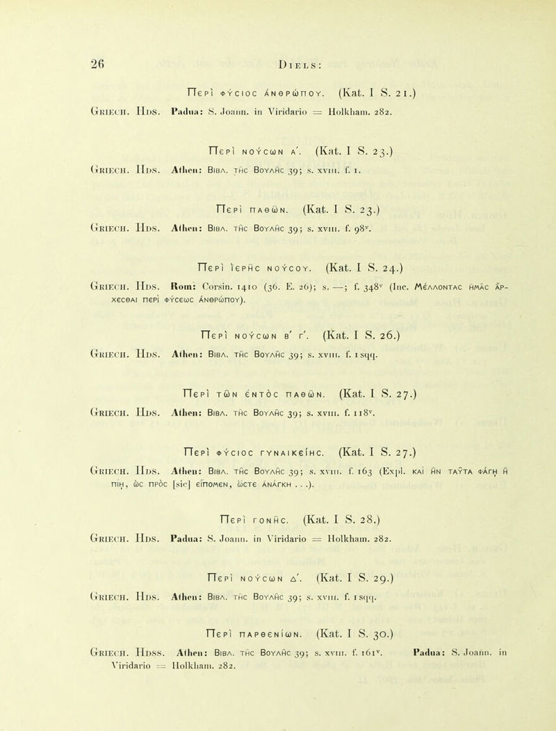 Tie PI *Ycioc ANGPiünoY. (Kat. I S. 21.) Gkiech. Hds. Padua: y. Joanii. in Viridario = Holkhani. 282. He PI NOYccoN a'. (Kat. I S. 23.) Griech. Hds. Athen: Biba. thc Boyahc 39; s. xvin. I'. i. TTepi nAeüN. (Kat. I S. 23.) Griech. Hds. A<hcii: Biba. thc Boyahc 39; s. xviii. f. 98^ TTepi lePHc noycoy. (Kat. I S. 24.) Gkiech. Hds. Rom: Corsin. 1410 (36. E. 26); s. —; f. 348^ (Inc. /AeAAONTAC hmäc ap- xeceAi nepl OYceuc ÄNepconoY). TTepi NOYcuN b' r'. (Kat. I S. 26.) Griech. Hds. Athen: Bisa, thc Boyahc 39; s. xviii. f. isqq. TTepi TÖN eNTÖc nAeöN. (Kat. I S. 27.) Griech. Hds. Athen: Biba. thc Boyahc 39; s. xviii. f. 118''. TTepi «iJY'cioc rYNAiKeiHc. (Kat. I S. 27.) Griech. Hds. Athen: Biba. thc Boyahc 39; s. xvm. f. 163 (Expl. kaI hn tayta ijath h nifH, ü)C npöc [sie] ei'noMeN, wctg ÄNArKH . . .). TTepi roNHc. (Kat. I S. 28.) Griech. Hds. Padua: S. Joann. in Viridario = Holkham. 282. TTepi NOYCCON a'. (Kat. I S. 29.) Griech. Hds. Athen: Biba. thc Boyahc 39; s. xviii. f. isqq. TTepi nAPeeNicüN. (Kat. I S. 30.) Griech. HdsS. Athen: Biba. thc Boyahc 39; s. xviii. f. 161^. Padua: S. Joann. in \'iridario -= llolkliain. 282.