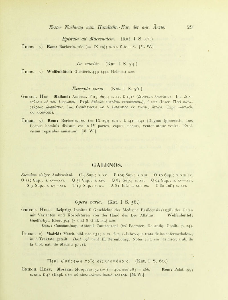 Epistula ad Maecenatem. (Kat. I S. 52.) Übers, a) Rom: Barberin. 160 (=: IX 29); s. xi. f. 6^—8. [M. W.] De morbis. (Kat. I S. 54.) Ühkus. a) Wolfenbüttol: Guelferb. 479 (444 Heimst.) usw. Excerpta varia. (Kat. I S. 56.) GriUECH. HdS. Mailand: Ainbros. F 23 Sup.; s. xv. f. 131^ (AiAiPecic ÄNePunoY. Inc. Aiai- POYMeN A6 TÖN ANePUnON. Expl. eiÖXCüC ENTAYSA reNHCÖWeNA) , f. 222 (InSCr. TTepi KATA- cTAcecüc ÄNepunoY. Inc. CYNecTHKeN Ae ö ÄNepunoc ek tincon, htoyn. Expl. *antacia KAI AiceHceic). Ubers, a) Rom: Barberin. 160 {— IX 29); s. xi. f. 141-—142 (Dogma Ippocratis. Ino. Corpus hominis divisum est in IV partes, caimt, pectus, venter atque vesica. Expl. Visum reparabis amissum). [M. W.] GALENOS. Saeculum einiger Ambrosiani. C 4 Sup.; s. xv. E 105 Sup.; s. xiii. 0 50 Sup.; s. xiii ex. O 117 Sup.; s. XV—XVI. Q 52 Sup.; s. xiv. Q 87 Sup.; s. xv. Q 94 Sup.; s. xv—xvi. S 3 Sup.; s. XV—XVI. T 19 Sup.; s. xv. A 81 Inf.; s. xiii ex. C 80 Inf.; s. xvi. Opera varia. (Kat. I S. 58.) Griecii. HdSS. Leipzig: Institut f. Geschichte der Medizin: Basileeusis (1538) des Galen mit Varianten und Korrekturen von der Hand des Leo Allatius. Wolfenbüitel: Guelferbyt. Ebert 364 (7 und 8 Gud. lat.) vsw. Dazu: Constantinop. Antonii rantaciizeni {bei Foerster, De antiq. Cpolit. p. 24). Ubers, c) Madrid: Matrit. bibl. nac. 131; s. xi. f. i. (»Libro que trata de las enfermedades«, in 6 Traktate geteilt. Doch vgl. auch H. Derenbourg, Notes crit. sur les mscr. arab. de la hibl. nat. de Madrid p. 21). TTepi AipececoN toTc eicArow^Noic. (Kat. 1 S. 60.) GriECH. HdSS. Moskau: Mosquens. 52 (.w!) - = 464 und 283 = 466. Rom: Palat. 199; s. XIII. f. 4^ (Expl. NYN Ae eiCAroMeNoic ikana tayta). [M. W.J
