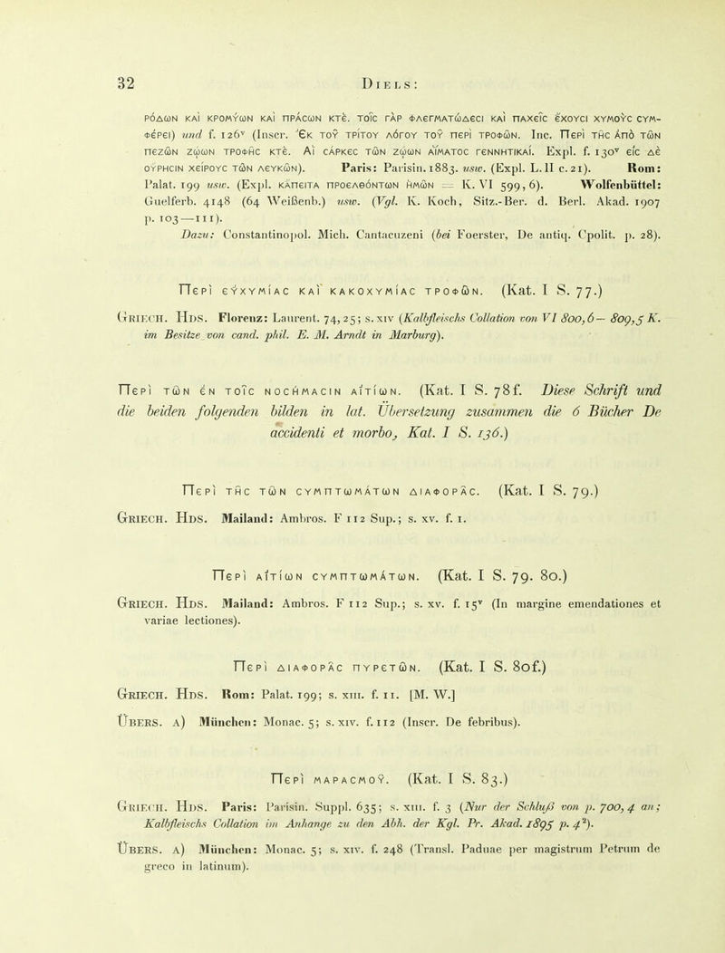 PÖAUN KAI KPOMV-CON KAI nPACUN KTS. ToTc TAP (tAerMATCOAeCI KAI HAXeTc eXOYCI XYMO^'C CYM- *epei) und f. 126'^' (Inscr. %k toy tpitoy aöpoy toy nepi tpo*con. Inc. TTePi thc Änö tön nezcüN zü)Ci)N TPotfic ktg. Ai cafkcc tön zücün aYmatoc reNNHTiKAi. Expl. f. 130'' efc Ae OYPHCIN xeiPOYC TÖN AeYKWN). Papis: Parisin. 1883. (Expl. L.II c.21). Rom: Palat. 199 usw. (Expl. KAneiTA nPoeAeoNTWN hmön = K. V'I 599,6). Wolfeiibüttel: Giielferb. 4148 (64 Weißenb.) usw. {Vgl. K. Koch, Sitz.-Ber. d. Berl. Akad. 1907 p. 103—III). Dazu: Constantinopol. Mich. Cantacnzeni {hei Foerster, De antiq. Cpolit. ]>. 28). TTepi e-Y-xYMiAc kai kakoxymiac tpo*con. (Kat. I S. 77.) Griech. Hds. Florenz: Laurent. 74,25; s.xiv {Kalbßeischs CoUation von VI 800,6— 8og,^ K. im Besitze_von cand. phil. E. M. Arndt in Marburg). TTepi TÖN eN toTc nochmacin aiticon. (Kat. I S. 78f. Diese Schrift und die beiden folgenden bilden in lat. Übersetzung zusammen die 6 Bücher De accidenti et morboj Kat. I S. 136.) TTepi thc TÖN cYMnTooMATcoN AiA<t)OPÄc. (Kat. I S. 79.) GkieCH. Hds. Mailand: Ambros. F 112 Sup.; s. xv. f. i. TTepi AiTiwN cYMnTooMATcoN. (Kat. I S. 79. 80.) GrRlECH. Hds. Mailand: Ambros. F 112 Sup.; s. xv. f. 15^ (In margine emendationes et variae lectiones). TTepi AiA<t>opÄc HYpeTÖN. (Kat. I S. Bof.) GrRIECH. Hds. Rom: Palat. 199; s. xiii. f. 11. [M. W.] Übebs. a) München: Monac. 5; s. xiv. f. 112 (Inscr. De febribus). TTepi MAPACMOY. (Kat. I S. 83.) Griech. Hds. Paris: l'arisin. Suppl. 635; s. xin. f. 3 {Nur der Schlu/3 von p. 700,4 an,; Kalbßeischs Collation im Anhange zu den Abli. der Kgl. Pr. Ahad. iSg^ P-4^)- Übers, a) München: Monac. 5; s. xiv. f. 248 (Transl. Paduae per magistrum Petrum de greco in latinum).