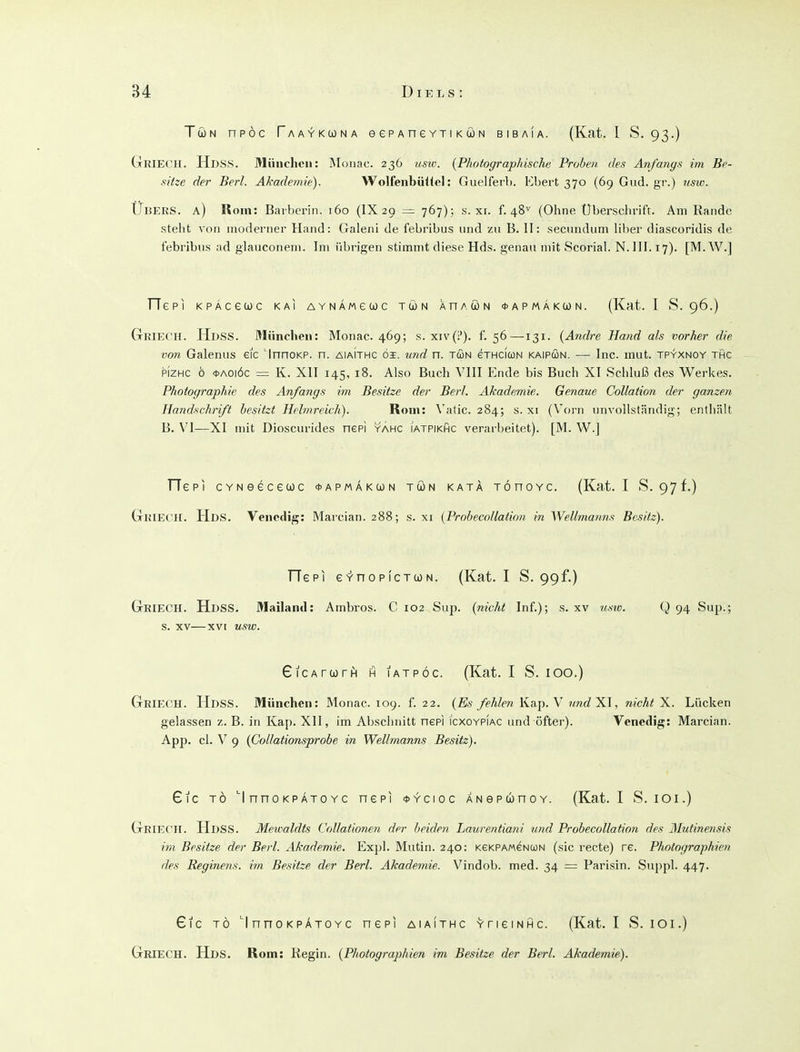Tun npöc fAAYKUNA eePAnevTiKÜN bibaia. (Kat. l S. 93.) GriECH. HdsS. München: Mouac. 236 v.sw. {Photographische Proben des Anfangs im Be- sitze der Berl. Akademie). Wolfeiibüliel: Guelferl). Ebert 370 (69 Giid. gi'.) usw. Ubers, a) Rom: Barberin. 160 (IX29 = 767); s. xi. f. 48^ (Ohne Uberschrift. Am Rande stellt von moderner Hand: Galeni de febribus und zu B. II: secimdum liber diascoridis de l'ebribus ad glauconem. Im übrigen stimmt diese Hds. genau mit Scorial. N. III. 17). [M.W.] fTepi KPÄcewc kai aynämguc twn XnAcoN 0APMÄKtüN. (Kat. 1 S. 96.) GßreCH. Hdss. München: Monac. 469; s. xiv(!'). f. 56—131. {Andre Hand als vorher die von Galenus eic 'InnoKP. n. aiaIthc öi. tind n. twn eTHCiuN kaipun. — Inc. mut. tpyxnoy thc pizHC ö *Aoiöc = K. XII 145, 18. Also Buch VIII Ende bis Buch XI Schluß des Werkes. Photographie des Anfangs im Besitze der Berl. Akademie. Genaue Collation der ganzen Handschrift besitzt Helmreich). Rom: \'atic. 284; s. xi (Vorn unvollständig; entliält B. \'I—XI mit Dioscurides nepi yahc i'atpikhc verarbeitet). [M. W.] TTepi CYNeecewc ^apmäkcon tön katä TÖnoYc. (Kat. I S. 97f.) GlUECH. Hds. Venedig: Marcian. 288; s. xi (Probecollation in Wellmanns Besitz). TTepi eY-nopicTcoN. (Kat. I S. 99f.) GriecH. Hdss, Mailand: Ambros. C 102 Sup. (nicht Inf.); s. xv tmv. Q 94 Sup.; s. XV—XVI usw. GiCATurH H lATPÖc. (Kat. I S. 100.) Griech. Hdss. München: Monac. 109. f. 22. (Es fehlen Ka.p. Y und X\, nicht X. Lücken gelassen z. B. in Kap. XII, im Abschnitt nepi icxoypiac und öfter). Venedig: Marcian. App. cl. V 9 (Collationsprobe in Wellmanns Besitz). €ic TO 'I nno KPÄTo Yc nepi <i>ycioc ANepwnoY. (Kat. I S. lOi.) Griecii. Hdss. Mewaldts CoUationen der beiden Laurentiani und Probecollation des 31utinetisis im Besitze der Berl. Akademie. Expl. Mutin. 240: KeKPAMeNcoN (sie recte) re. Photographien des Reginens. im Besitze der Berl. Akademie. Vindob. med. 34 = Parisin. Sappl. 447. 61c TO '1 nno KPÄTOYc nepi aiaithc YriemiHC. (Kat. I S. lOi.) Griech. Hds. Rom: Kegin. (Photographien im Besitze der Berl. Akademie).