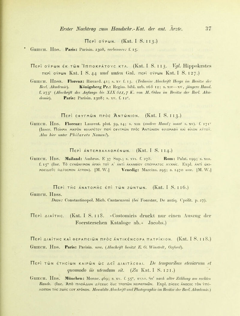 TTepi oYPcoN. (Kat. I S. 113.) GriECII. Hds. Paris: Parisin. 2308, verbessere: f. 15. TTepi OYPUN 6K TÖN 'InH0KpAT0Yc KTA. (Kat. I S. 113. F^/. Hippokratcs nepi OYPCON Kat. I S. 44 und unten (lal. nepi oypcjn Kat. I S. 127.) (tRIECII. Hdss. Florenz: liiccard. 41; s. xv i'. 13. {Teilweise Abschrift Heegs im Besitze der Berl. Akademie). Königsborg Pr.: Regiin. bibl. urb. 16/; 12; s. xiv—xv, jüngere Hand. f. 273^ {Abschrift des Anfangs bis XIX 6ll,K. von M. Odau im Besitze der Berl. Aka- demie). Paris: Parisin. 2308; s. xv. f. 12'^. Tie PI c*YrMtoN npöc Antunion. (Kat. I S. 113.) GrRIECll. Hds. Florenz: lifiiiient. phit. 59, 14; s. xiii {andere Hand; sonst s. xv). f. 171^' (Inscr. TToiHMA mikpön <t>iAAPeTOY nepi c*YrMü)N nPÖc Antunion oiaomagh kaI «tiAON aytoy. Also hier unter Philarets Namen!). riepi ANxeMBAAAOMeNUN. (Kat. T S. 114.) CtRIECH. Hds. Mailand: Aiiibros. E 37 Sii[).; s. xvi. f. 278. Rom: l'alat. tgg; s. xiii. f. 15^ (Inc. To CYNCONYMON APXH TOY h ÄNTI AKANBIOY CnePMATOC AYXNIC. Fa-|)1. ÄNTI ü)KI- MoeiAOYC HAYOCMON AfPiON). [M. W.] Venedig: Marciaii. 295; a. 1470 usw. |M. W.] TTePl THC ÄNATOMHC GHI TÖN ZCONTOÜN. (Kat. T S. I16.) Griecii. Hdss. Dazu: Constantinopol. Mich. Cantacuzeni {bei Foei'ster, De antiq. Cpolit. p. 27). FTepi aia!thc. (Kat. I S. 118. «Costomiris druckt mir einen Auszug der Foerstersclien Kataloge ab.« Jacobs.) TTepi aiaIthc kai eePAneiuN npöc ANXiKeNCOPA nAXPiKiON. (Kat. T S. i 18.) GrRIECll. Hds. Paris: Pa i'isin. usiü. {Abschrift besitzt E. 0. M instedt, O.vford). Tie PI TÖN eTHCiWN kaipun ü)c Ae? AiAiTÄceAi. De teinporib?(.s etesiornm et quornodo üs utenduin sä. {Zu Kat. I S. i 2 i.) Griecii. Hds. München: Monac. 469; s. xv. I'. 55^, oyaa. ^ih' nach alter Zahlung am rechten Bande. (Inc. Anö nAeiAAUN AYcecoc ewc TPonüN xeiMePiNcJiN. Expl. ZHceic anococ tön yfiö- AOinoN THC zcüHC coY xpönon. Mcwaldts Abschrift und Photf>graphie im Besitze der Bert. Akademie.)