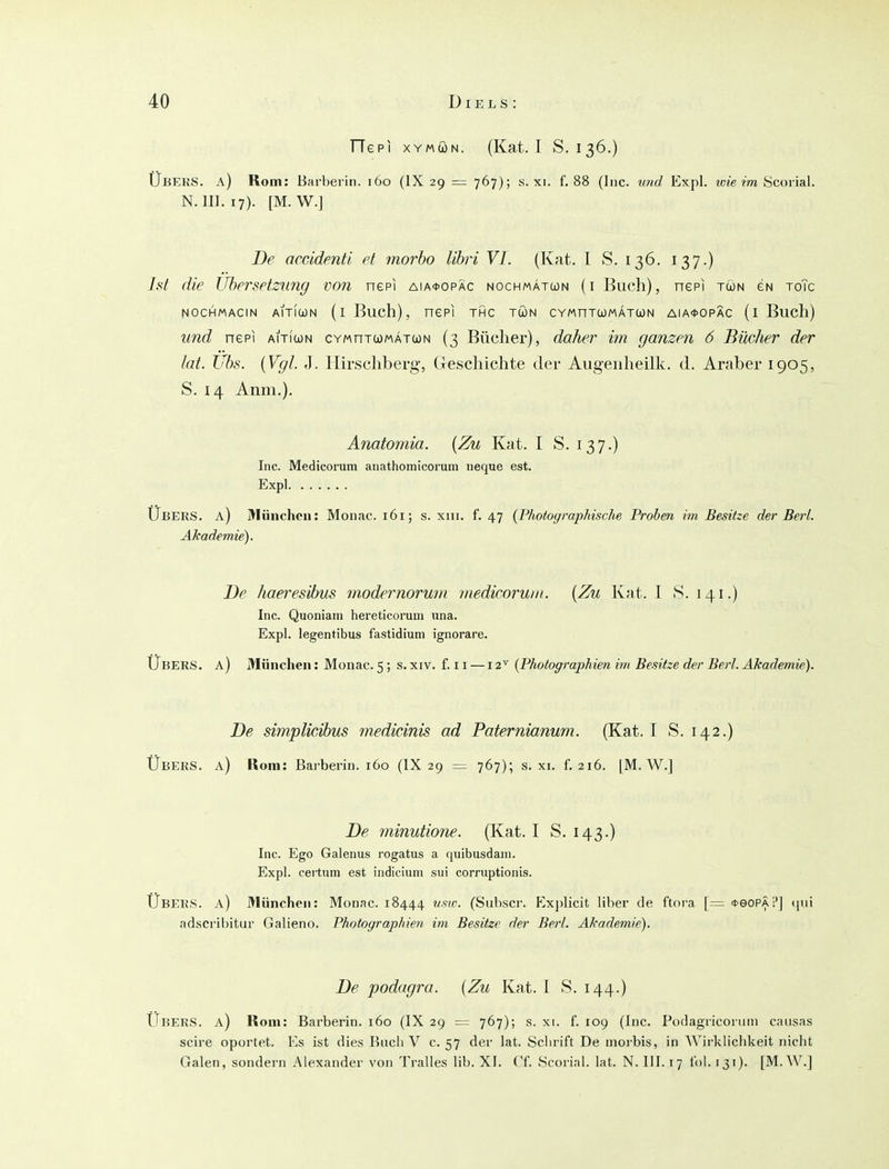 FTepi XYMÖN. (Kat. I S. 136.) Ubers, a) Rom: Barbeiin. 160 (IX 29 = 767); s. xi. f. 88 (Inc. und Expl. icie im Öcoiial. N. III. 17). [M. W.] De accMenti et morho lihri VI. (Kat. I S. 136. 137.) Ist die Ubersetzung von nepi aia*opÄc nochmatwn (i Buch), nepi tun gn toTc NocHMACiN aitIwn (i Buch), nepi thc tön cvMnTUMÄTWN AiA<t>opÄc (1 Buch) und nepi aiticon cymutumätun (3 Bücher), daher im ganzen 6 Bücher der tat. Ubs. {Vgl. J. llirschberg, Geschichte der Augenheilk. d. Araber 1905, S. 14 Anni.). Anatomia. {Zu Kat. I S. 137.) Inc. Medicorum aiiathomicorum neque est. Expl Ubers, a) Blünchcn: Monac. 161; s. xiii. f. 47 {Photographische Prahm im Besitze der Berl. Akademie). De haeresihus modernorwn niedicoruin. {Zu Kat. I .S. 141.) Inc. Quoniani hereticorum iina. Expl. legentibus fastidium ignorare. Ubers, a) München: Monac. 5; s. xiv. f. 11 —12^ {Photographien im Besitze der Berl. Akademie). De simplicihus tnedicinis ad Paternianum. (Kat. I S. 142.) Übers, a) Rom: Barberin. 160 (IX 29 =: 767); s. xi. f. 216. [M. AV.] De minutione. (Kat. I S. 143.) Inc. Ego Galenus rogatus a quibusdam. Expl. cei'tum est indiciuni sui corruptionis. Ubers, a) München: Monac. 18444 usw. (Subscr. Explicit über de ftora [= *eoPÄi'J (jui adscribitur Galieno. Photographien im Besitze der Berl. Akademie). De podagra. {Zu Kat. I S. 144.) Ubers, a) Rom: Barberin. 160 (IX 29 = 767); s. xi. f. 109 (Inc. Podagriconini causas scire oportet. Es ist dies Bncli V c. 57 der lat. Sclirift De morbis, in AVirklicbkeit nicht Galen, sondern Alexander von Tralles lib. XI. Cf. Scorial. lat. N. III. 17 Ibl. 131). [M. W.]