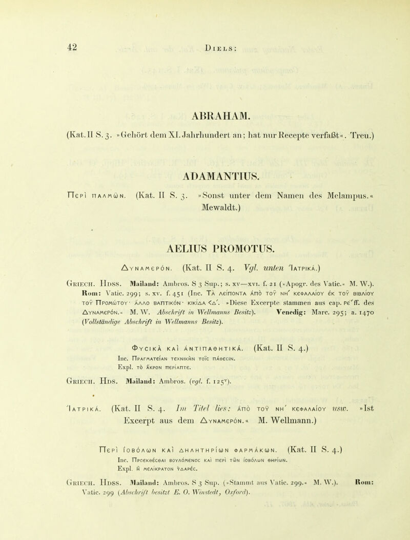 ABRAHAM. (Kat. II S. 3. »Gehört dem XI. Jahrhundert an; hat nur Recepte verffißt«. Treu.) ADAMANTIUS. TTepi HAAMöN. (Kat. II S. 3. »Sonst unter dem Namen des Melampus.« Mewaldt.) AELIUS PROMOTÜS. AYNAMepÖN. (Kat. II S. 4. Vgl. unten 'Iatpika.) Griech. Hdss. Mailand: Aiiibios. S3 Su^).; s. xv—xvi. f. 21 (»Apogr. des \'atic.« M. W.). Rom: Vatic. 299; s. xv. f. 451 (Inc. Ta AefnoNTA Änö toy nh' kg^aaaioy gk toy biba!oy TOY TTpomcütoy- aaao BAnriKÖN • KiKiAA <a'. »Diesc Excerpte stammen aus cap. pe'ff. des AYNAMepÖN.« M.W. Abschrift in Wellmanns Besitz). Venedig: Marc. 295; a. 1470 (Vollständige Abschrift in Wellmanns Besitz). 0YCIKÄ KAI ANTinAGHTIKÄ. (Kat. II S. 4.) Inc. TTpArMATeiAN tsknikhin toTc OAeeciN. Expl. TO AKPON nepfAnxe. GriECH. Hds. Mailand: Ambros. (vgl. f. 125^). ■'Iatpikä. (Kat. II S. 4. Titel lies: Änö toy nh' Ke<t>AAAfoY usw. »Ist Excerpt aus dem AYNAwepöN.« M. Wellmann.) TTePI lOBÖACJN KAI AHAHTHPlUN <J> A P M Ä K U N. (Kat. II S. 4.) Inc. TIpoeKe^ceAi boyaomenoc kai nepi tSn i'oböaun eHPiuN. Expl. fi «eAIKPATON VaAP^C. Griech. HdsS. 3Iailand: Ambros. S 3 Sup. (Stainint niis ^'atic. 299.« M. W.). Rom: Vatic. 299 (Abschrift besitzt E. 0. Winstedt, Oxford).