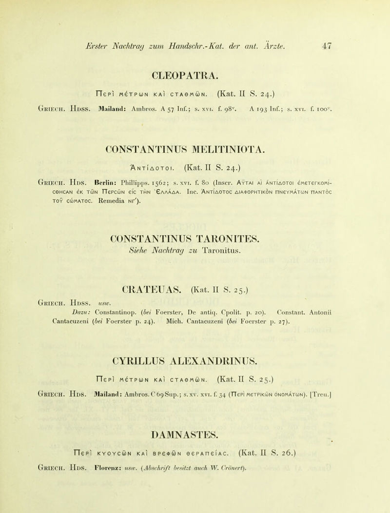 CLEOPATRA. TTepi MexpcoN kai cxAeMÜN. (Kat. II S. 24.) GkieC'H. HdSS. Mailand: Ambros. A 57 Inf.; s. xvi. f. 98^ A 193 Inf.; s. xvi. f. 100^'. CONSTANTINUS MELITINIOTA. ÄNTiAOToi. (Kat. II S. 24.) Grieoii. HdS. Berlin: Pliilli])i>s. 1562; s. xvi. f. 80 (Inscr. Aytai a'i anti'aotoi eMererKOMi- CGHCAN GK TCON TTePCCON ei'c THN '£aAÄAA. IllC. AnTIAOTOC AIA0OPHTIKÖN nNeYMATWN nANTÖC TOY cuMATOC. Reuiedia nt'). CONSTANTINUS TARONITES. Siehe Nachtrag zu Taronitus. CRATEUAS. (Kat. II S. 25.) GrRIECH. HdSS. USW. Dazu: Constantinop. (bei Foerster, De anticj. Cpolit. p. 20). Constant. Antonii Cantacuzeni {bei Foerster p. 24). Mich. Cantacuzeni {bei B^oerster p. 27). CYRILLUS ALEXANDRINUS. TTepi MexpcjN kai ctagmun. (Kat. II S. 25.) GrRIECH. Hds. Mailami: Ambros. C 69Sup.; s.xv. xvi. 1'. 34 (TTepi MexPiKÜN onomatcon). [Trcii.J DAMNASTES. TTeP' KYOYcooN KAI B p £ * w N eGPAneiAC. (Kat. II 8. 26.) GriECII. Hds. Florenz: nsic. {Abschrift brsi/ct auch W. Vrönert).