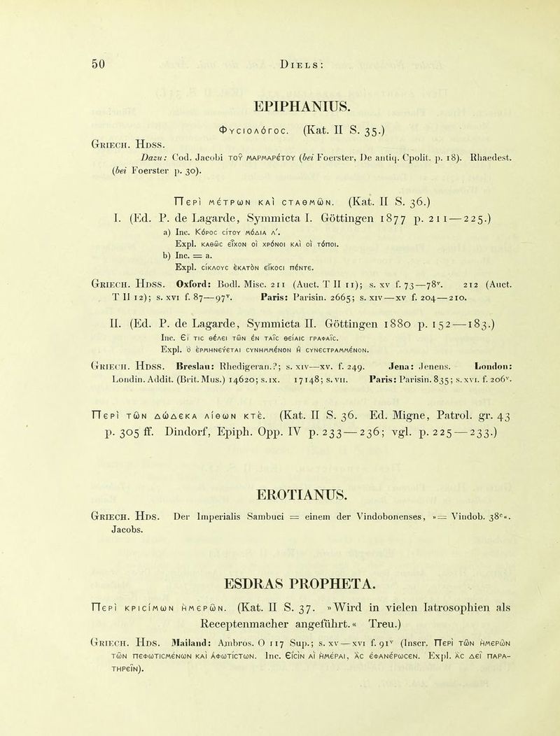 EPIPHANIUS. <l>YcioAÖroc. (Kat. II S. 35.) Gkiech. Hdss. Dazu: Cod. Jacobi toy MAPMAPeroY {bei Foerster, De aiiti(|. Cjiolit. p. 18). Rliaedest. {bei Foerster p. 30). TTepi MeTPWN kai cTAewöN. (Kat. II S. 36.) I. (Ed. P. de Lagarde, Symmicta I. Göttiiigen 1877 p. 2 11 — 225.) a) Inc. KÖPOC citoy «öaia a'. Expl. KAeffic eTxoN o\ xpönoi kai ol TÖnoi. b) Inc. = a. Expl. cikaoyc ^katön eikoci o^nte. GrieCH. Hdss. Oxford: Büdl. Mise. 211 (Auct. T II 11); s. xv f. 73—78^ 212 (Aiict. TU 12); s. XVI f. 87—97\ Paris: Parisin. 2665; s. xiv — xv f. 204 — 210. II. (Ed. P. de Lagarde, Symmicta II. Göttingen 1880 p. 152 —183.) Inc. £1 TIC e^Aei tön in taTc eeiAic rPA*ATc. Expl. 0 ePMHN6Y6TAI CYNHMM^NON fi CYNeCTPAMM^NON. Gkiech. Hdss. Breslau: Rliedigeran.!'; s. xiv—xv. f. 249. Jena: Jenens. London: Lotidin. Addit. (Bi'it.Mus.) 14620; s.ix. I7i48;s.vii. Paris: Parisin.835; s.x\ i. f. 206^. riepi TÖN A(ü)AeKA AieoüN Kxe. (Kat. II S. 36. Ed. Migne, Patrol. gr. 43 p. 305 ff. Dindorf, Epiph. Opp. IV p. 233 — 236; vgl. p. 225 — 233.) EROTIANUS. Griech. Hds. Der Imperialis Sambuci = einem der Vindobonenses, »= Vindob. 38<'<' Jacobs. ESDRAS PROPHETA. He PI KPiciMUN HMepöN. (Kat. II S. 37. »Wird in vielen latrosophien als Receptenmacher angeführt.« Treu.) Griech. Hds. Mailand: Ajnbros. 0 117 Sup.; s. xv — xvi f. 91^ (Inscr. TTepi tön HMePWN TÖN ne*(üTiCMeNa)N kai Ä^cotictcon. Inc. Gicin ai flwePAi, ac e<t>ANeP(oceN. Expl. ac ag? hapa- THPeTN),