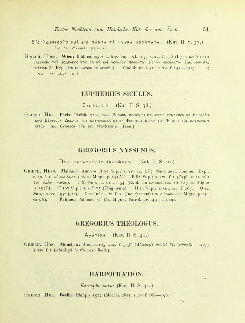 6lC YAePIKOYC KAI eiC HANTA TA YYXPÄ NOCHMATA. (Kat. II S. 37.) Inc. lies: Ma«hp^, o-frriAN a'. Grieoh. HdsS. Wien: Eibl, colleg. S. 1. Kossiamis Xl. 167; s. xv. f. 156 (Inscr. kai h tpith CKEYACIA TOY eCAPAKOC TOY CO*OY Ka) MerAAOY nP0<t>HTOY GIC NOCHMATA. InC. MAMHPA, oYrriAN Ä. Kxpl. ÄnH<i>PicMeNON t6 Äpkoyn). Vindob. med. 31; s. xv. f. 133—133^. 41; s. XIV — XV f. 92^—93\ EUPHEMIUS SICULUS. CYNeeceic. (Kat. II S. 38.) GrRlECH. Hds. Paris: Parisin. 2194 usw. (Bibaion nePiexoN CYNeeceic CYNAxeeN kai neiPAeeN nAPA 6y*HM10Y CiKEAGY TOY BAYMACICOTATOY KAI ct>IAinnOY IhPOY TOY '■PiriNOY TCüN eAYMACIWN lATPcüN. Inc. C-fNeeciN gyn eew tpoxickon). [Treu.] GREGORITTS NYSSENUS. TTepi katackgyhc ANSPunoY. (Kat. II S. 40.) GriecH. HdsS. Mailand: Ambi-os. B 63 Siip.; s. xiv ex. f. 87 (Sine auct. nomine. Expl. c. 30 ecTi AG KAI AAAA TINA = Mignc p. 241 A). B 82 Sup.; s. XVI. f. I (Expl. c. 22 thn TOY ÄAAM kahcin). C88Sup.; s. X in. f. 54 (Expl. eniTexNHeeNToc th yah = Migne p. 253C). F 107 Sup.; s. X f. 75 (Fragmenta). H 11 Sup.; s. xiii. xiv. f. 265. Q 14 Sup.; s. XV f. 97^ (91'^)- E 10 Inf.; s. xi f. 91 (Inc. <(reroNÖNTa)N AieAAeeN = Migne p. 144 cap. 8). Patmos: Patmiac. Kr' {bei Migne, Patrol. gr. 149 p. 1049). GREGORIUS THEOLOGUS. AaAtion. (Kat. II S. 41.) GrieCH. Hds. München: Monac. 105 nstu. f. 333^ {Abschrift besitzt W. Crönert). 287; s. XIV f. I {Abschrift in ('rönerts Besitz). HARPOCRATION. Excerpta varia (Kat. II S. 41.)