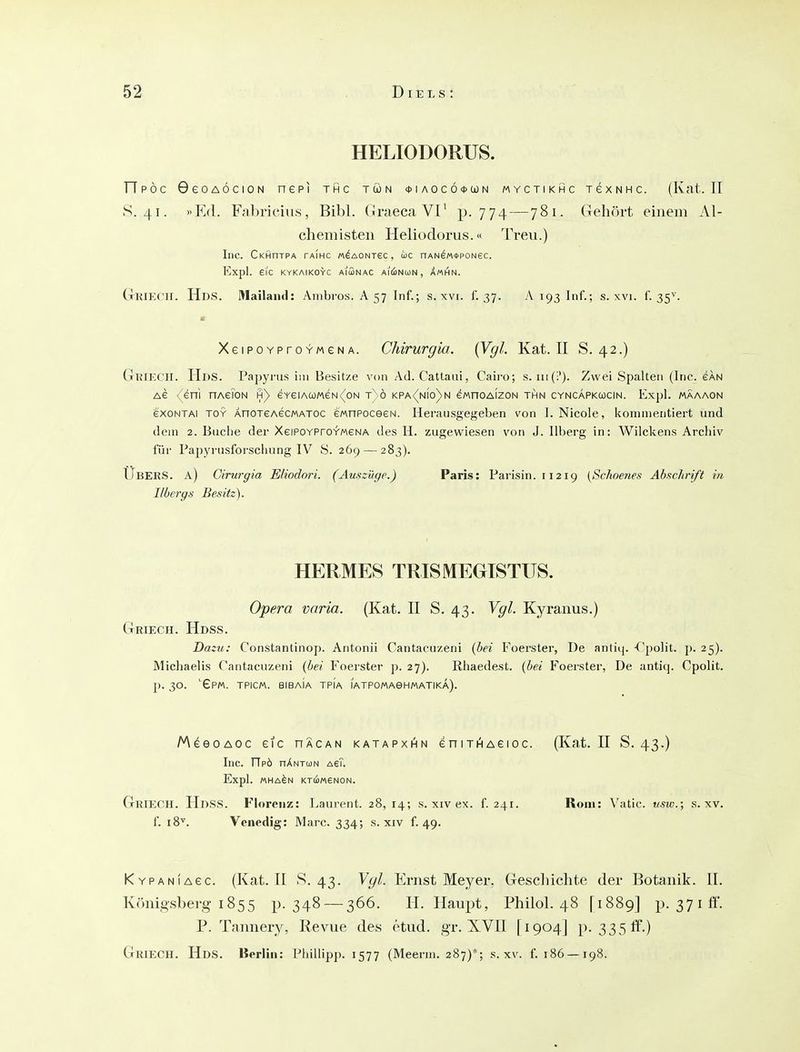 HELIODORUS. ripöc GeoAÖciON nepi thc tön * i ao c ö <t>(jü n myctikhc TexNHc. (Kat. II S. 41. »Ed. Fabricius, Bibl. GraecaVl' p. 774 — 781. Gehört einem AI- chemisten Heliodorus.« Trevi.) Inc. Ckhotpa taihc M^AONrec, ic nAN^M<t>poNec. Expl. 6IC KYKAIKOYC AiSnAC AI(!)N(i)N , XmHN. CtKIECII. Hds. Mailand: Aiiibros. A 57 Inf.; s.\vi. 1. 37. vV 193 Inf.; s. xvi. f. 35^. XeiPOYproYweNA. Chirurgia. {Vgl. Kat. TI S. 42.) GbiECH. Hds. Papyrus im Besitze von Ad. Cattau!, Cairo; s. Zwei Spalten (Inc. eku Ae (eni nAeToN h) eYeiAa)MeN<(oN t)ö kpa<(nio)n eMnoAizoN thn cyncapkojcin. Expl. mäaaon exoNTAi TOY ÄnoTeAecMATOC eMnPoceeN. Herausgegeben von 1. Nicole, kommentiert und dein 2. Buche der XeiPOYProYweNA des H. zugewiesen von J. llberg in: Wilckens Archiv für Papyrusforschung IV S. 269 — 283). Ubers, a) Cirurgia Eliodori. (Auszüge.) Paris: Parisin. 11219 {Schoenes Abschrift in Ilbergs Besitz). HERMES TRISMEGTSTITS. Opera varia. (Kat. II S. 43. Vgl. Kyranus.) Griech. Hdss. Dazu: Constantinop. Antonii Cantacuzeni (bei Foerster, De antiq. -C'polit. p. 25). Michaelis Cantacuzeni {hei Foerster p. 27). Rhaedest. {bei Foerster, De antiq. Cpolit. J). 30. 'Gp«. TPICM. BIBaIa TPi'a lATPOMAeHMATIKA). MeeoAOC eic hÄcan katapxi^n eniTi^Aeioc. (Kat. II S. 43.) Inc. ripö hAntun AeT. Expl. «HA^N KTU)/«V6N0N. Griech. Hdss. Florenz: Laurent. 28,14; s. xiv ex. f. 241. Rom: Vatic. usw.; s. xv. f. 18^. Venedig: Marc. 334; s. xiv f. 49. KYPANiAec. (Kat. II v*^. 43. Vgl. Ernst Meyer. Geschichte der Botanik. II. Königsberg 1855 p. 348 — 366. H. Haupt, Philol. 48 [1889] p. 37ii'f. P. Tannery, Revue des etud. gr. XVII [1904] p. 335 ff.)