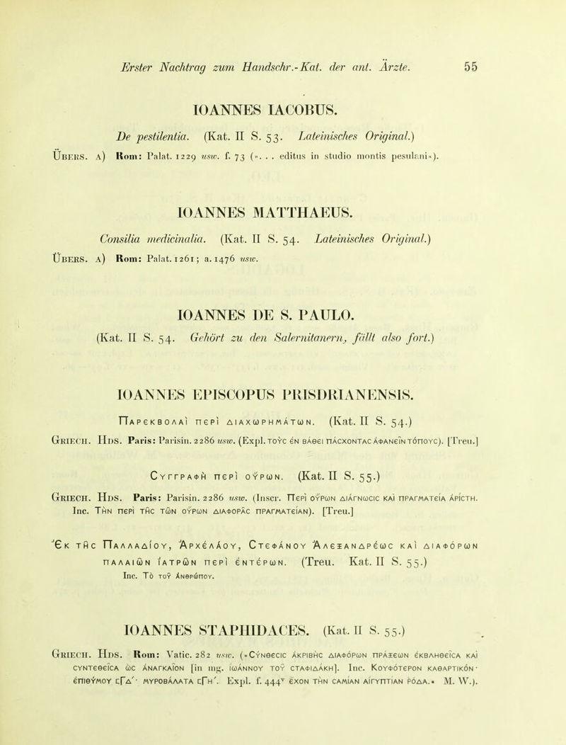 10ANNES lACOBUS. De pestilentia. (Kat. II S. 53. Lateinisches Original.) Ubers, a) Kom: Palat. 1229 tmv. f. 73 (». . . edittis in studio inontis pesiilani»). IG ANNES MATTHAEUS. Consilia medicinaUa. (Kcat. II S. 54. Lateinisches Original.) Ubers, a) Rom: Palat. 1261; a. 1476 usw. 10ANNES DE S. P AULO. (Kat. II S. 54. Gehört zu den Salernitanernj, fällt also fort.) lOANNES EPISCOPUS PIUSDUIANENSIS. TlAPeKBOAAi nepi aiaxcophmatcon. (Kat. II S. 54.) Griech. Hds. Paris: Parisiii. 2286 usw. (Expl.TOYC gn BAeei hAcxontacÄ*ANeiNTÖnoYC). [Treu.] CvrrpA^H nepi oypwn. (Kat. II S. 55.) Griech. Hds. Paris: Parisin. 2286 mw. (liiscr. TTepi oypcon AiArNucic ka'i nPArMAxeiA Äpicth. Inc. Thn nepi thc tön oypcon aia*opäc nPAmAxeiAN). [Treu.] X K THC TTaAAAAIOY, ÄpXGAÄOY, CTe<t>ANOY AAeiANAPeCOC KAI AIA*ÖPUN nAAAiiiN lATPÖN nepi eNrepcoN. (Treu. Kat. II S. 55.) Inc. To TO? ÄNepiinoY. 10ANNES STAPHIDACES. (Kat. II S. 55.) Griech. Hds. Rom: Vatic. 282 vsic. (..CYNeecic äkpibhc aia*öpü)n npÄieuN eKBAHeeiCA ka'i CYNTeeeiCA coc anatkaTon [in iiiti-. icoAnnoy toy cta^iaakh]. Inc. KoY^ÖTepoN KAeAPTiKÖN • enieYMOY cTa'- mypobaaata cFh'. Expl. i'. 444^ exoN thn camian aihydtian pöaa.• M. W.).