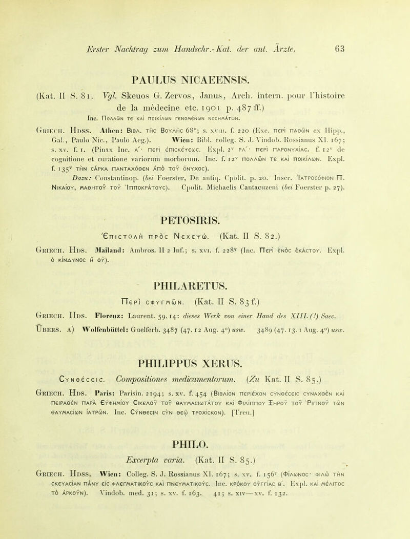 PAULUS N1CAEENSI8. (Kat. II y. 8i. Vgl. Skeuos G. Zervos, Janus, Arch. intern, pour Thistoire de la medecine etc. 1901 p. 487 IT.) Inc. TTOAAÖN re KAI nOIKIAUN reNOMENUN NOCHMÄTlüN. (thikch. Hdss. Allioii: Biba. thc Boyahc 68*; s. xviii. f. 220 (p]xc. nepi nAeöN ex Hij)])., Gal., Paulo Nie, Paulo Aog.). Wien: Bihi. coiieg. S. .1. Vindob. Rossianus XI. 167; s. XV. f. I. (Piuax Inc. a'- nepi enicKerecoc. Kxpl. 2^ pa'- nepi nAPONYXiAC. f. 12^' de cogiiitioiie et ciiratione varlorum morboruni. Inc. f. 12^' noAAUN re KAi noiKiAWN. Expl. f. 135^ THN CAPKA nANTAXOeeW AHO TOY ÖNYXOC). Dazu: Constantinop. {hei Foerster, De anticj. Cpolit. p. 20. liiscr. 'Iatpocö*ion TT. NiKAiOY, «AGHTOY TOY InnoKPATOYC). Cpolit. Micliaclis Cantacuzcni {bei Foerster p. 27). PETOSIRIS. ■'GnicTOAH npöc Nexerw. (Kat. II S. 82.) GrRlECH. HdS. Älailaiul: Anil)ros. II 2 Inf.; s. xvi. f. 228^ (Inc. TTePi eNOC eKÄCTOY. Expl. 6 KINAYNOC H OY). PHILARETUS. TTepi c<t>YrMtüN, (Kat. II S. 831'.) GßlECH. Hds. Florenz: Laurent. 59,14: dieses Werk von einer Hand des XIII. (!) Saec. Ubers, a) Wolfcnbüttcl: Giielferb. 3487 (47.12 Aug. 4) usw. 3489 (47.13. i Aug. 4) usw. PHILIPPUS XERUS. CYNeeceic. Compositiones medicamentorum. {Zu Kat. II S. 85.) GriECH. Hds. Paris: Parisin. 2194; s. xv. f. 454 (Bibaion nePiexoN CYNoeceic CYNAxeeN KAi neiPAeew nAPA Ey^hmioy CiKeAOY toy gaymacicotätoy KAi 4>iAinnoY Jhpoy toy Pitinoy twn eAYMAcicoN IATPUN. luc. CYNGeciN GYN eew tpoxickon). ['rreii.J PHn.o. Excerpta varia. (Knt. II S. 85.) GriecII. Hdss. Wien: Colleg. S. J. Rossianus XI. 167; s. \v. f. 156'' («I'iawnoc- *iacü thn CKeYACIAN nANY eic <t>AerMATIK0YC KAi nNeYMATIKOYC. IllC. KPÖKOY OYrriAC b'. Expl. KAI MeAlTOC TÖ Äpkoyn). \'iiid()l). med. 31; s. xv. f. 163. 41; s. xiv—xv, f. 132.