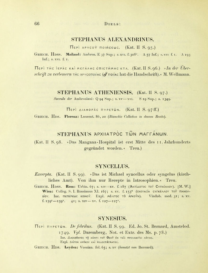 STEPHANUS ALEXANDRINUS, TTepi XPYCOY noiHcecoc. (Kat. II S. 95.) GriecH. Hdss. Mailand: yVinhros. E 37 8up.; s. xvi. f. 308^. A 57 Inf.; s. xvi f. i. A r93 Inf.; s. XVI. f. I. Tie PI THC lepÄc kai werAAMC eniCTHMHc kta. (Kat. II S. 96.) »Jw r/rr tfber- schriß zu verbessern thc xPYconoiiAc noiiAC bat die Handschrift).« M. Wellmann. STEPHANUS ATHENIENSIS. (Kat. II S. 97.) Saecula der Ambrosiani: Q 94 Sup.; s. xv—xvi. S 19 Sup.; a. 1349. TTepi AIA0OPÄC nYPeTÖN. (Kat. II S. 97ff.) GrRIECH. Uns. Florenz: Laurent. 86, 20 {Bianchis Collation in dessen Besitz). STEPHANUS 7\PXIIATP0C TCON MArrANCüN. (Kat. II S. 98. »Das Mangana-Hospital ist erst Mitte des 11. Jalirhimderts gegründet worden.« Treu.) SYNCELLUS. Excerpta. (Kat. II S. 99). »Das ist Michael syncellus oder syngelus (kirch- liches Amt). Von ihm nur Recepte in latrosophien.« Treu. Griech. HdsS. Rom: Urbin. 67; s. xiv—xv. f. 187 (Antiaotoc toy CYrK6AA0Y). [M. AV.] Wien: Colleg. S. I. Rossianus XI. 167; s. xv. f. 153'^ (ckeyacia CYrKeAAOY toy hanoa- BiOY. Inc. nenepecüc koinoy. Expl. mgaitoc tö apkoyn). Vindob. med. 31; s. xv. f. iSg—159''. 41; s. XIV—XV. f. 127—127^. SYNESIUS. riepi HYPeTöN. De fehrihus. (Kat. II S. 99. Ed. Jo. St. Bernard, Amstelod. 1749. Vyl. Daremberg, Not. et Extr. des Ms. p. 78.) Inc. AisAeÖNTec rfl xApiti toy 6eoY toTc npoAASOYCi AÖroic. Expl. ÖAirON KPÖKOY KaI POAOCTXr«ATOC. Griech. HdS. Leyden: Vossian. fol. 65; s. xv {benutzt von Bernard).