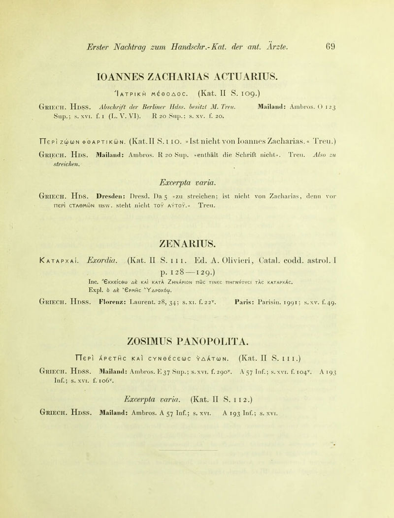 10ANNES ZACHARIAS ACTUARIUS. Iatpikh MeeoAOC. (Kat. II S. 109.) GtRIKCH. HdsS. Abschrift der Berliner IIcIss. besitzt M. Treu. Mailand: Ainbros. 0 123 Slip.; s. XVI. f. I (L. V. VI). R 20 Slip.; s. xv. f. 20. TTepi züJcoN <t>6APTiKÖN. (Kat.II S.11o. »Ist 11 ichtvonloannesZacharias.« Treu.) GrRlECH. Hl)S. Mailand: Ainbros. R 20 Siip. »enthält die Schrift niciit... Treu. Also zu streichen. Excerpta varia. GrRIECH. Hbs. Dresden: Dresd. Da 5 Zii streichen; ist niclit von Zacharias, denn vor nepi cTAeMCüN usw. steht niciit toy aytoy.« Treu. ZENARIUS. Katapxa!. Exordia. (Kat. II S. 11 i. Ed. A. Olivieri, Catal. codd. astrol. I p. I 28 —129.) Inc. ■'GKKeicecü Ak kai kata Zhnapion nßc xmec nHrNvoYCi tac katapxXc. Expl. b '■6p«hc 'YapoxÖüj. (tRIECH. Hdss. Florenz: Laurent. 28, 34; s.xi. f. 22^ Paris: Parisin. 1991; s. xv. i. 49. ZOSIMUS PANOPOLITA. TTepi APeTHC kai CYNeeceuc yaatojn. (Kat. II S. iii.) GrieCH. Hdss. Mailand: Ambros. E37 Sup.; s.xvi. f. 290^. A 57 Inf.; s. xvi. f. 104^. A 193 Inf.; s. XVI. f. 106^. Excerpta varia. (Kat. II S. 112.) GrRIECH. Hdss. Mailand: Ambros. A 57 Inf.; s. xvi. A 193 Inf.; s. xvi.
