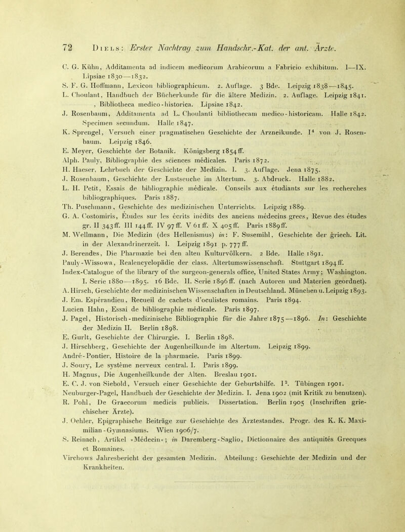 C. G. Kühn, Additamenta ad iiidicem medicorum Arabicoruni a Fabricio exhibituni. 1—IX. Lipsiae 1830—1832. S. F. G. Hoffmann, Lexicon bibliographicuni. 2. Auflage. 3 Bde. Leipzig 1838—1845. L. Ciioulant, Handf)uch der Biicherkunde fiii- die ältere Medizin. 2. Auflage. Leipzig 1841. , Bibliotlieca medico-liistorica. Lipsiae 1842. .1. Roseiibauni, Additamenta ad L. Chonlanti bibliotiiecam medico-historicam. Halle 1842. Specimen secundum. Halle 1847. K. Sprengel, Versuch einer pragmatischen Geschichte der Arzneikunde. I'' von J. Rosen- baum. Leipzig 1846. E. Meyer, Geschichte der Botanik. Königsberg 1854!?. Alph. Pauly, Bibliographie des sciences medicales. Paris 1872. . , H. Haeser, Lehrbucii der Geschichte der Medizin. L 3. Auflage. Jena 1875. J. Rosenbaum, Geschichte der Lustseuche im Altertum. 3. Abdruck. Halle 1882. L. H. Petit, Essais de bibliographie medicale. Conseils aux etudiants sur les recherches bibliographitjues. Paris 1887. Th. Puschmann , Geschichte des medizinischen Unterrichts. Leipzig 1889. G. A. Ciostomiris, Etudes sur les ecrits inedits des anciens niedecins grecs, Revue des etudes gr. H 343ff. HI i44ff. IV 97ff. V 61 ff. X 405ff. Paris i889ff. M. Wellmann, Die Medizin (des Hellenismus) in: F. Susemihl, Geschichte der griech. Lit. in der Alexandrinerzeit. L Leipzig 1891 p. 777ff. J. Berendes, Die Pharmazie bei den alten Kulturvölkern. 2 Bde. Halle 1891. Pauly-Wissowa, Realencyclopädie der class. Altertumswissenschaft. Stuttgart 1894 ff. Index-Catalogue of the library of the surgeon-generals office, United States Army; Washington. I. Serie 1880 —1895. 16 Bde. H. Serie 1896ff. (nach Autoren und Materien geordnet). A. Hirsch, Geschichte der medizinischen Wissenschaften in Deutschland. München u. Leipzig 1893. J. Em. Esperandieu, Recueil de cachets d'oculistes romains. Paris 1894. Lucien Hahn, Essai de bibliographie medicale. Paris 1897. J. Pagel, Historisch-medizinische Bibliographie für die Jahre'1875—1896. In: Geschichte der Medizin H. Berlin 1898. E. Gurlt, Geschichte der Chirurgie. I. Berlin 1898. J. Hirschberg, Geschichte der Augenheilkunde im Altertum. Leipzig 1899. Andre-Pontier, Histoire de la pharmacie. Paris 1899. J. Soury, Le Systeme nerveux central. L Paris 1899. H. Magnus, Die Augenheilkunde der Alten. Breslau 1901. H C. J. von Siebold, Versuch einer Geschichte der Geburtshilfe. P. Tübingen 1901. Neuburger-Pagel, Handbuch der Geschichte der Medizin. L Jena 1902 (mit Kritik zu benutzen). R. Pohl, De Graecorum medicis publicis. Dissertation. Berlin 1905 (Inschriften grie- chischer Ärzte). J. Oehlei', Epigraphische Beiträge zur Geschichte des Ärztestandes. Progr. des K. K. Maxi- milian-Gymnasiums. Wien 1906/7. S. Reinach, Ai-tikel »Medecin«; in Daremberg-Saglio, Dictionnaire des antiquites Grecques et Romaines. Virchows Jahresbericht der gesamten Medizin. Abteilung: Geschichte der Medizin und der Krankheiten.