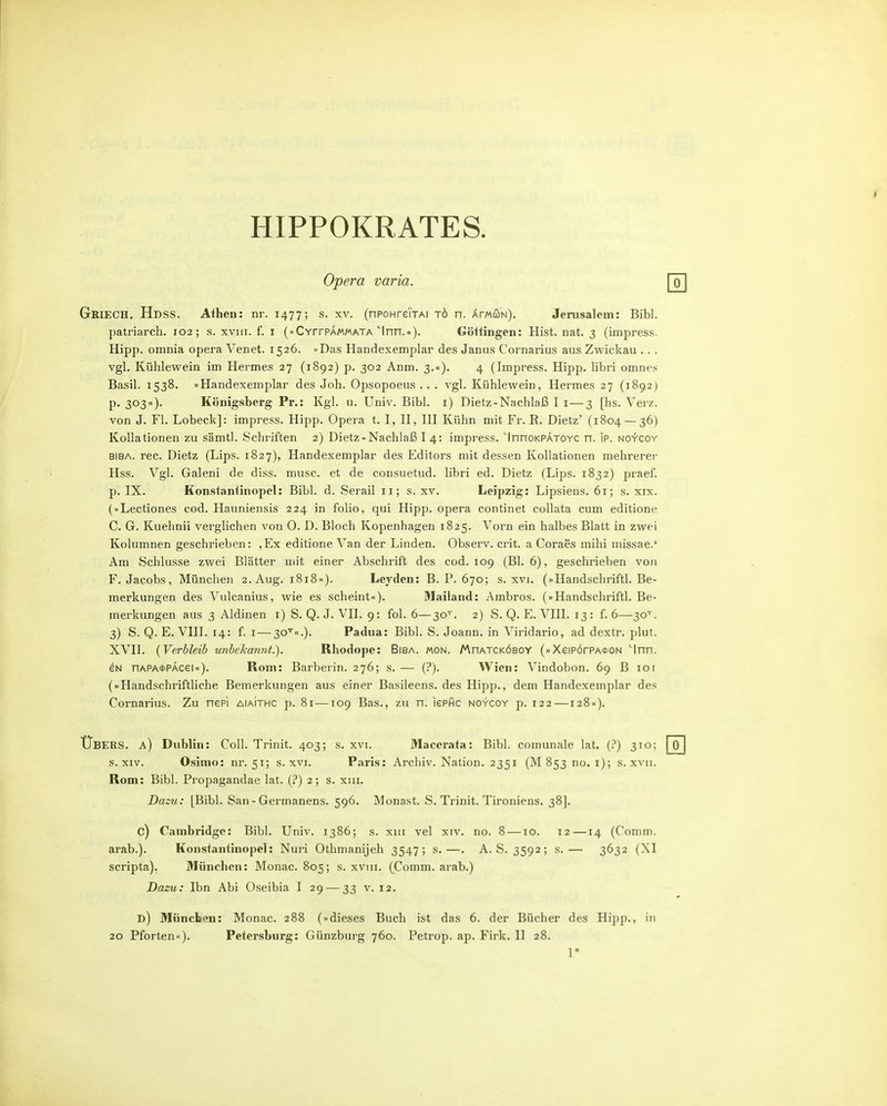 HIPPOKRATES. Opera varia. Griech. Hdss. Athen: nr. 1477; s. xv. (nPOHreiTAi tö n. ÄmwN). Jerusalem: Bibl. jjatriarch. 102; s. xviii. f. i (»CYrrpÄMMATA''Inn.a). Götiingen: Hist. nat. 3 (impress. Hipp, omnia opera Venet. 1526. »Das Handexemplar des Janus Cornarius aus Zwickau .. . vgl. Kühlewein im Hermes 27 (1892) p. 302 Anm. 3.«). 4 (Impress. Hipp, libri omnes Basil. 1538. »Handexemplar des Job. Opsopoeus .. . vgl. Kühlewein, Hermes 27 (1892) P- 303«)- Königsberg Pr.: Kgl. u. Univ. Bibl. i) Dietz-Nachlaß I i — 3 [hs. Verz. von J. Fl. Lobeck]: impress. Hipp. Opera t. I, H, HI Kühn mit Fr. E. Dietz' (1804 — 36) Kollationen zu sämtl. Schriften 2) Dietz-Nachlaß I 4: impress. 'InnoKPATOYC n. ip. NO-fcoY BIBA. rec. Dietz (Lips. 1827), Handexemplar des Editors mit dessen Kollationen mehrerer Hss. Vgl, Galeni de diss. musc. et de consuetud. libri ed. Dietz (Lips. 1832) praef. p. IX. Konstanlinopel: Bibl. d. Serail 11; s. xv. Leipzig: Lipsiens. 61; s. xix. (»Lectiones cod. Hauniensis 224 in folio, qui Hipp, opera continet collata cum editione C. G. Kuehnii verglichen von 0. D. Bloch Kopenhagen 1825. Vorn ein halbes Blatt in zwei Kolumnen geschrieben: ,Ex editione Van der Linden. Observ. crit. a Coraes mihi missae.' Am Schlüsse zwei Blätter niit einer Abschrift des cod. 109 (Bl. 6), geschrieben von F.Jacobs, München 2. Aug. 1818«). Leyden: B. P. 670; s. xvi. (»Handschriftl. Be- merkungen des Vulcanius, wie es scheint«). Mailand: Ambros. (»Handschriftl. Be- merkungen aus 3 Aldinen i) 8. Q. J. VII. 9: fol. 6—30^'. 2) S. Q. E. VIII. 13 : f. 6—30^'. 3) S. Q. E. VIII. 14: f. I — 30'^«.). Padua: Bibl. S. Joann. in Viridario, ad dextr. plut. XVII. {Verbleib unbekannt.). Rhodope: Biba. mon. /Auatcköbcy (»Xeip6rPA*0N 'Inn. eN nAPA*PAcei«). Rom: Barberin. 276; s. — (i*). Wien: Vindobon. 69 B loi (»Handschriftliche Bemerkungen aus einer Basileens. des Hipp., dem Handexemplar des Cornarius. Zu nepi aiaithc p. 8i-—109 Bas., zu n. lepfic noycoy p. 122—128«). Übeks. a) Dublin: Coli. Trinit. 403; s. xvi. Macerata: Bibl. comunale lat. (P) 310; s. XIV. Osimo: nr. 51; s. xvi. Paris: Archiv. Nation. 2351 (M 853 no. i); s. xvii. Rom: Bibl. Propagandae lat. (?) 2; s. xiii. Dazu: [Bibl. San - Germanens. 596. Monast. S. Trinit. Tironiens. 38]. c) Cambridge: Bibl. Univ. 1386; s. xiii vel xiv. no. 8 —10. 12—14 (Comm. arab.). Konsfantinopel: Nuri Othmanijeh 3547; s.—. A. S. 3592; s.— 3632 (XI scripta). München: Monac. 805; s. xviii. (Comm. arab.) Dazu: Ibn Abi Oseibia I 29 — 33 v. 12. d) München: Monac. 288 (»dieses Buch ist das 6. der Bücher des Hipp., in 20 Pforten«). Petersburg: Günzburg 760. Petrop. ap. Firk. II 28. 1*